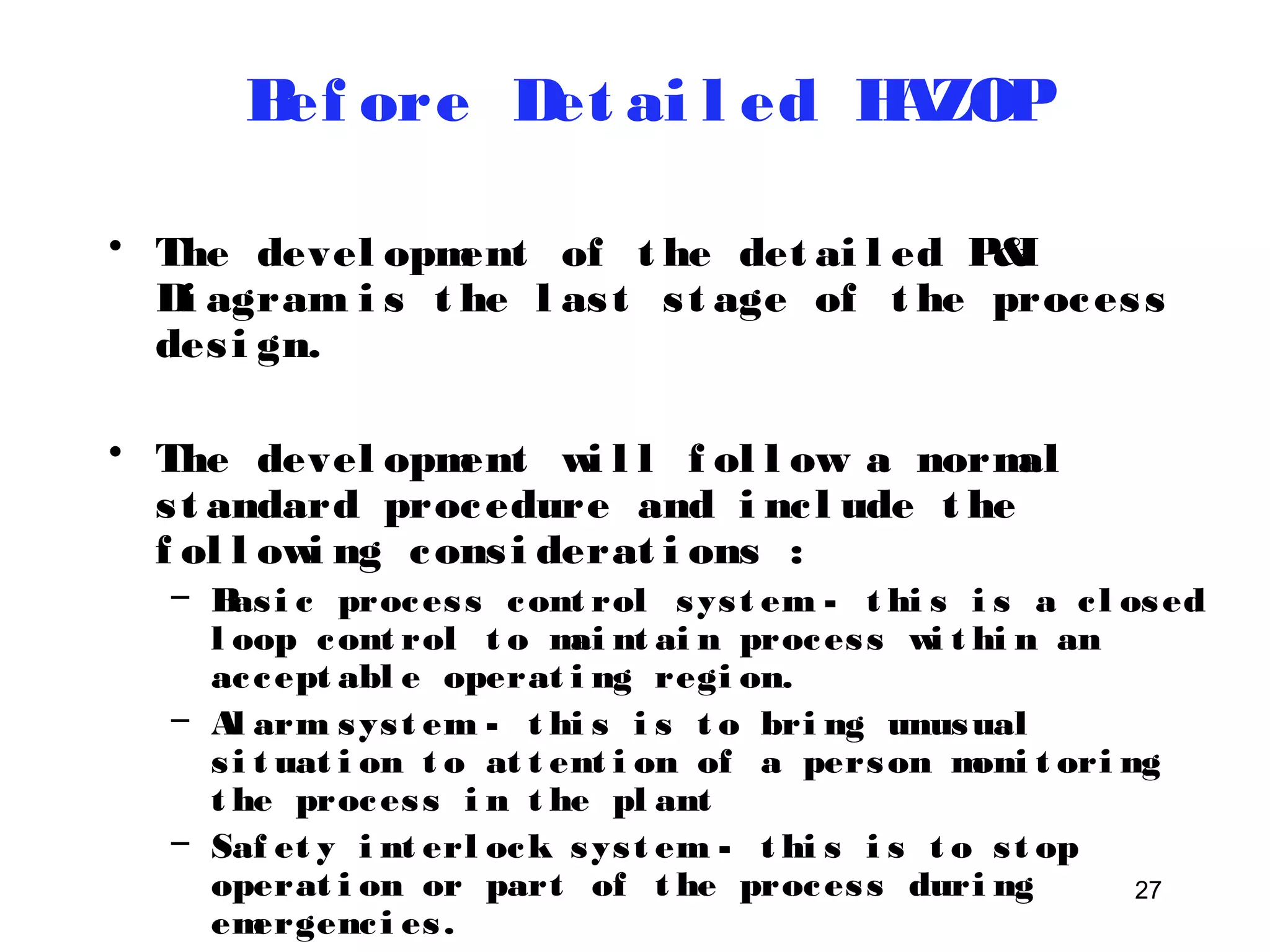 27 
Bef ore Det ai l ed HAZOP 
• The devel opment of t he det ai l ed P&I 
Di agram i s t he l as t s t age of t he proces s 
des i gn. 
• The devel opment wi l l f ol l ow a normal 
s t andard procedure and i nc l ude t he 
f ol l owi ng cons i derat i ons : 
– Bas i c proces s cont rol sys t em - t hi s i s a c l osed 
l oop cont rol t o mai nt ai n proces s wi t hi n an 
ac cept abl e operat i ng regi on. 
– Al arm sys t em - t hi s i s t o bri ng unusual 
s i t uat i on t o at t ent i on of a person moni t ori ng 
t he proces s i n t he pl ant 
– Saf et y i nt erl ock sys t em - t hi s i s t o s t op 
operat i on or part of t he proces s duri ng 
emergenc i es . 
– Rel i ef sys t em - t hi s i s t o di vert mat eri al 
 