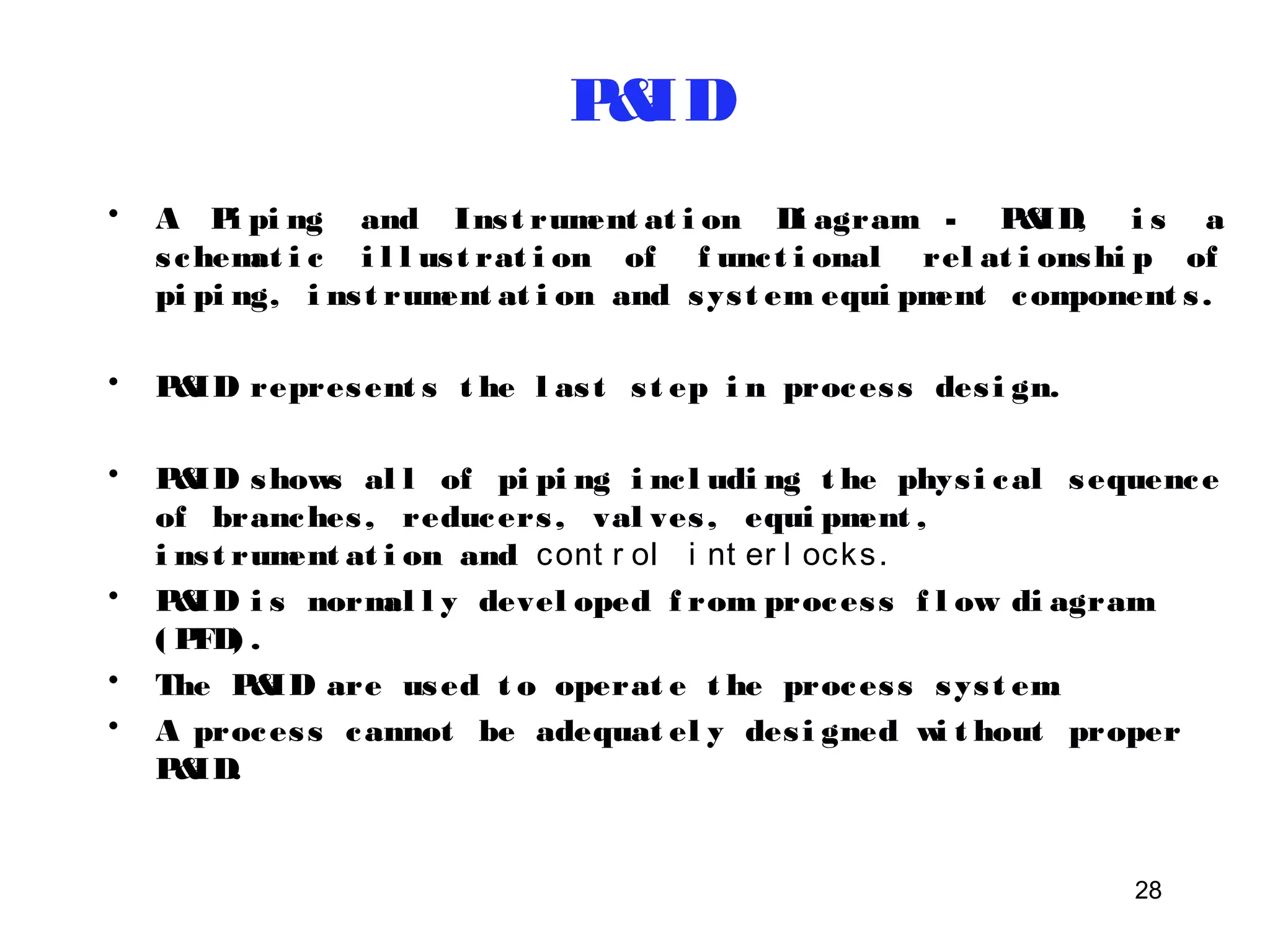 28 
P&ID 
• A Pi pi ng and Ins t rument at i on Di agram - P&ID, i s a 
s chemat i c i l l us t rat i on of f unc t i onal rel at i onshi p of 
pi pi ng, i ns t rument at i on and sys t em equi pment component s . 
• P&ID represent s t he l as t s t ep i n proces s des i gn. 
• P&ID shows al l of pi pi ng i nc l udi ng t he phys i cal sequence 
of branches , reducers , val ves , equi pment , 
i ns t rument at i on and cont r ol i nt er l ocks. 
• P&ID i s normal l y devel oped f rom proces s f l ow di agram 
( PFD) . 
• The P&ID are used t o operat e t he proces s sys t em. 
• A proces s cannot be adequat el y des i gned wi t hout proper 
P&ID. 
 