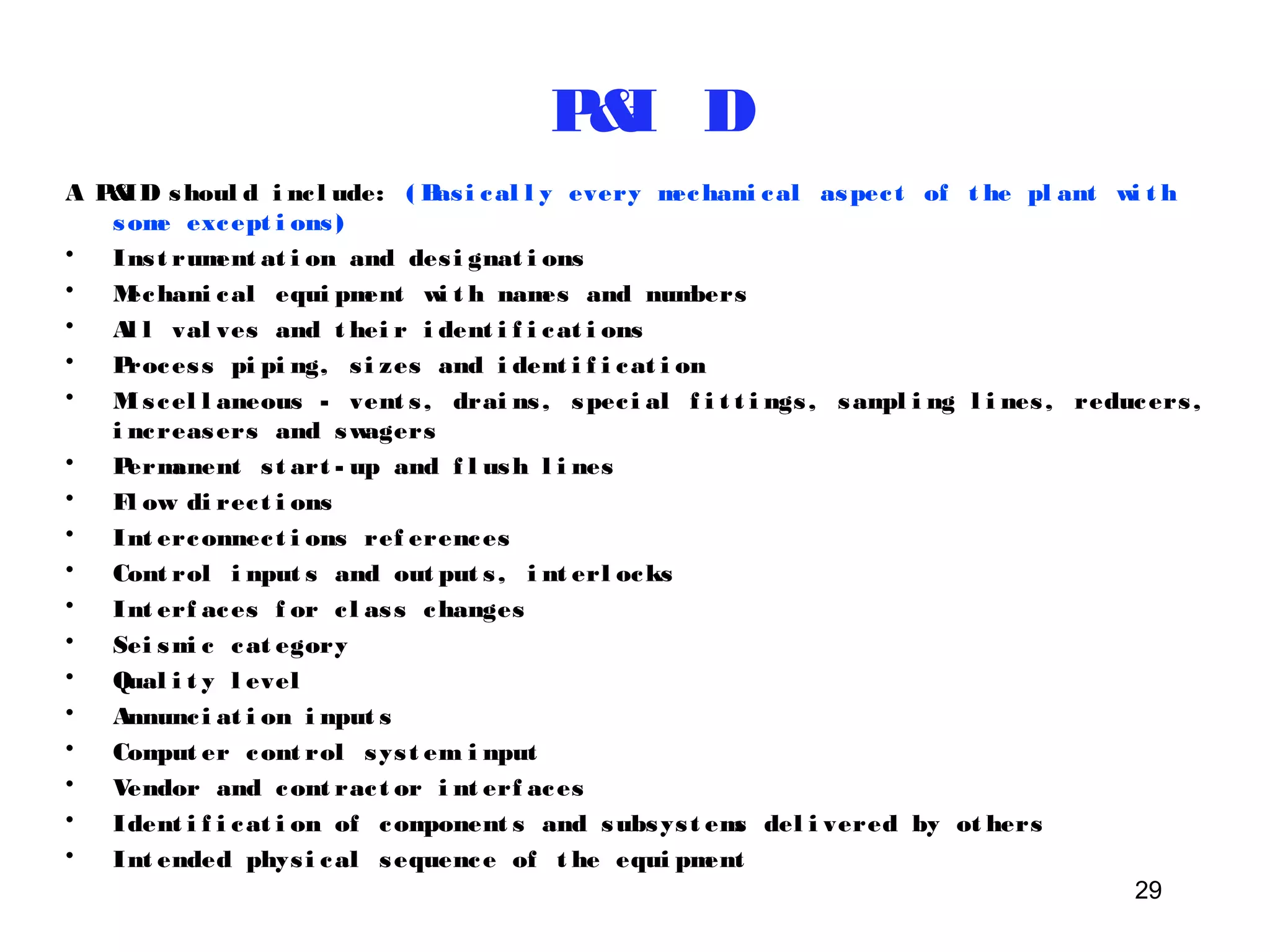 P&I D 
A P&ID shoul d i nc l ude: ( Basi cal l y every mechani cal aspec t of t he pl ant wi t h 
29 
some except i ons ) 
• Ins t rument at i on and des i gnat i ons 
• Mechani cal equi pment wi t h names and numbers 
• Al l val ves and t hei r i dent i f i cat i ons 
• Proces s pi pi ng, s i zes and i dent i f i cat i on 
• Mi s cel l aneous - vent s , drai ns , spec i al f i t t i ngs , sampl i ng l i nes , reducers , 
i ncreasers and swagers 
• Permanent s t art - up and f l ush l i nes 
• Fl ow di rec t i ons 
• Int erconnec t i ons ref erences 
• Cont rol i nput s and out put s , i nt erl ocks 
• Int erf aces f or c l as s changes 
• Sei smi c cat egory 
• Qual i t y l evel 
• Annunc i at i on i nput s 
• Comput er cont rol sys t em i nput 
• Vendor and cont rac t or i nt erf aces 
• Ident i f i cat i on of component s and subsys t ems del i vered by ot hers 
• Int ended phys i cal sequence of t he equi pment 
 