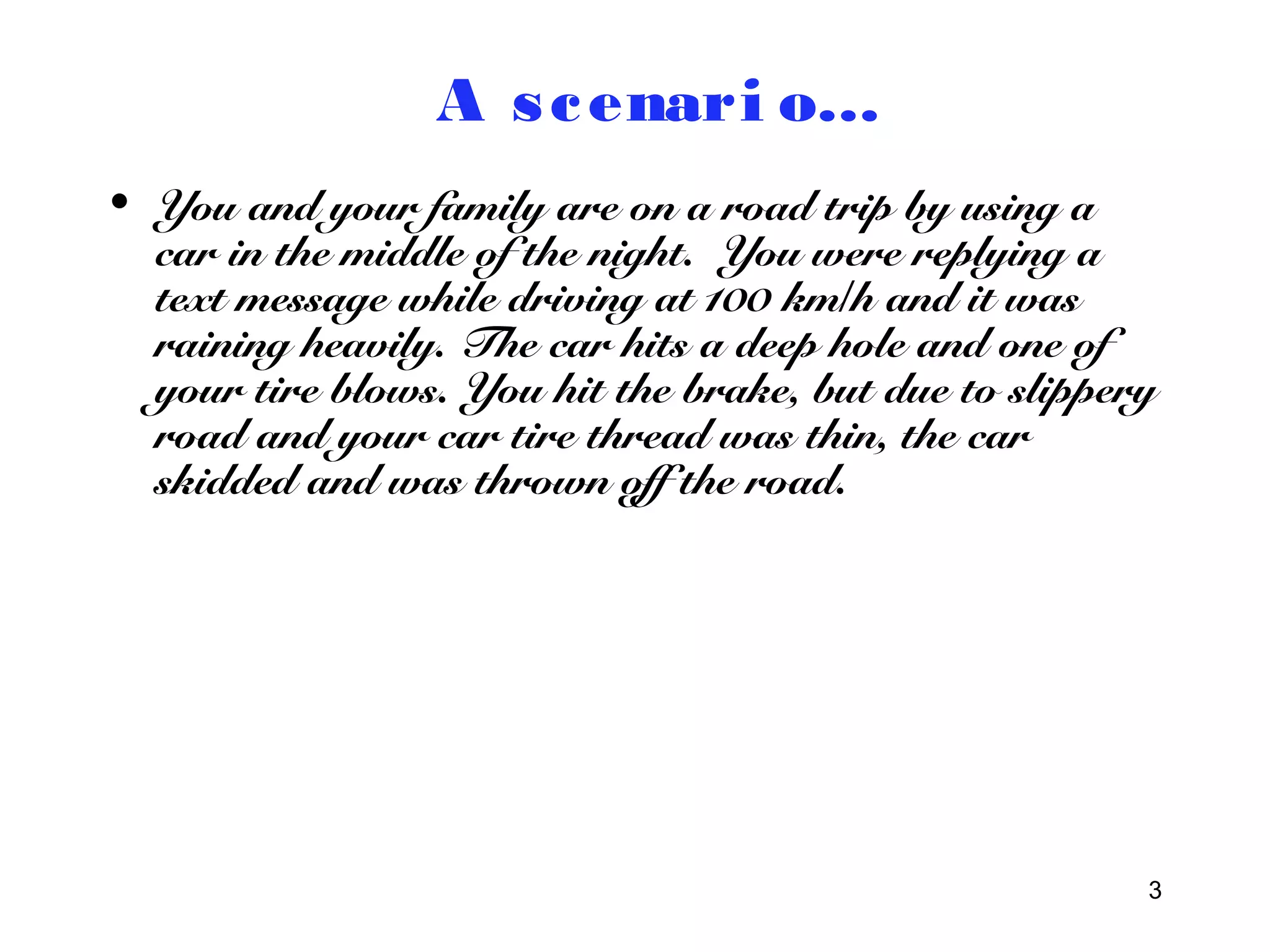 3 
A s cenari o… 
• You and your family are on a road trip by using a 
car in the middle of the night. You were replying a 
text message while driving at 100 km/h and it was 
raining heavily. The car hits a deep hole and one of 
your tire blows. You hit the brake, but due to slippery 
road and your car tire thread was thin, the car 
skidded and was thrown off the road. 
 