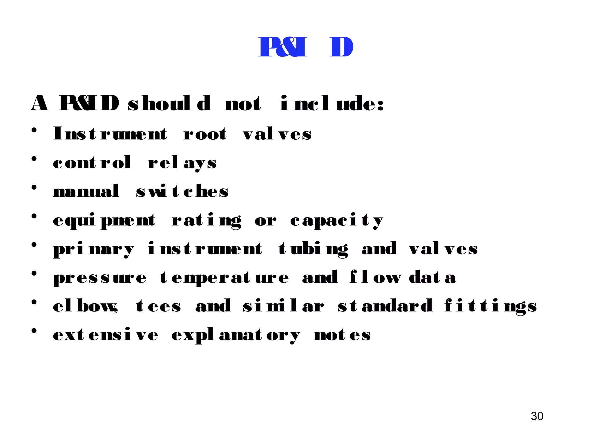 A P&ID shoul d not i nc l ude: 
• Ins t rument root val ves 
• cont rol rel ays 
• manual swi t ches 
• equi pment rat i ng or capac i t y 
• primary i ns t rument t ubi ng and val ves 
• pres sure t emperat ure and f l ow dat a 
• el bow, t ees and s imi l ar s t andard f i t t i ngs 
• ext ens i ve expl anat ory not es 
30 
P&I D 
 