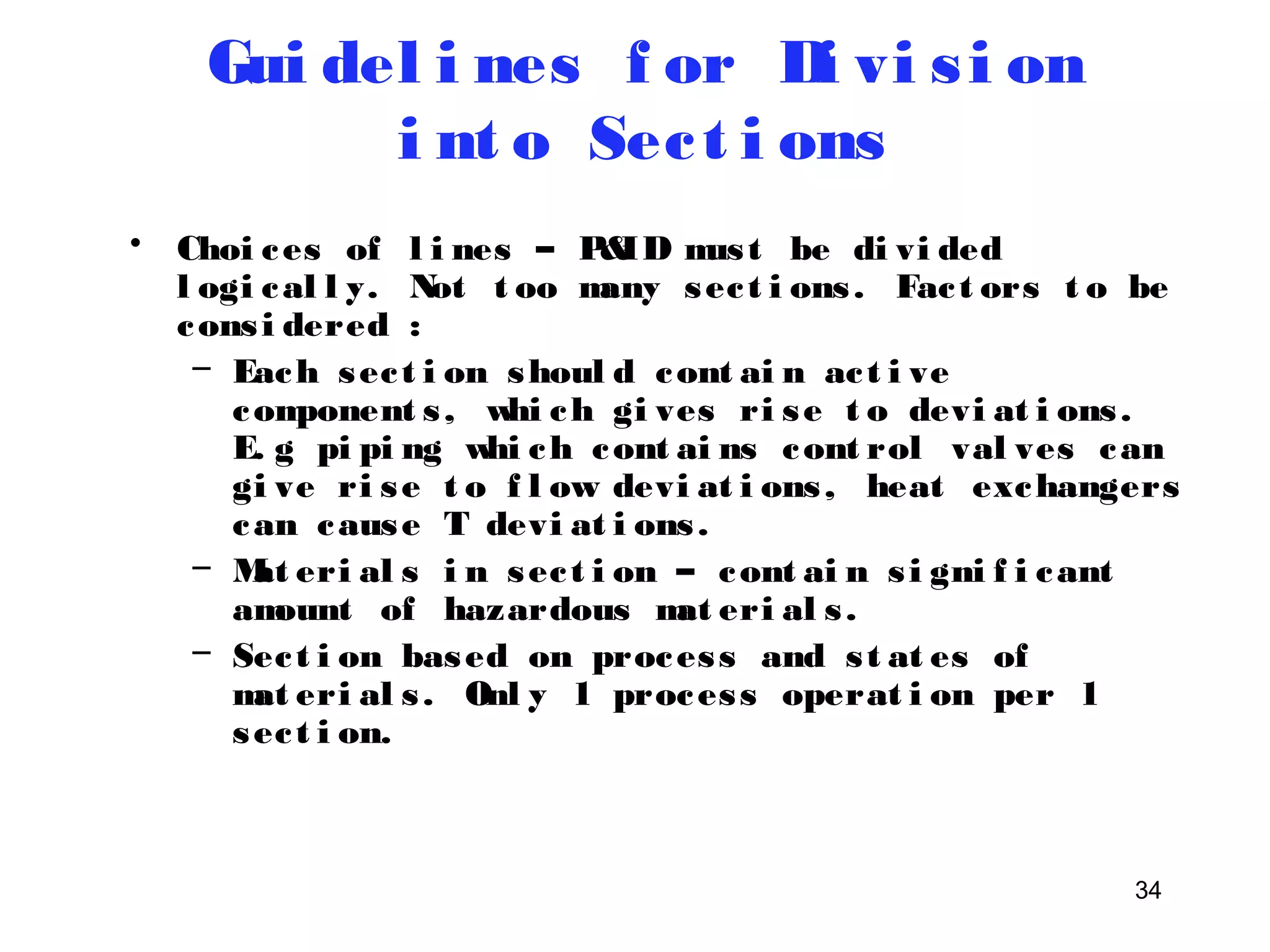 34 
Gui del i nes f or Di vi s i on 
i nt o Sec t i ons 
• Choi ces of l i nes – P&ID mus t be di vi ded 
l ogi cal l y. Not t oo many sec t i ons . Fac t ors t o be 
cons i dered : 
– Each sec t i on shoul d cont ai n ac t i ve 
component s , whi ch gi ves ri se t o devi at i ons . 
E. g pi pi ng whi ch cont ai ns cont rol val ves can 
gi ve ri se t o f l ow devi at i ons , heat exchangers 
can cause T devi at i ons . 
– Mat eri al s i n sec t i on – cont ai n s i gni f i cant 
amount of hazardous mat eri al s . 
– Sec t i on based on proces s and s t at es of 
mat eri al s . Onl y 1 proces s operat i on per 1 
sec t i on. 
 
