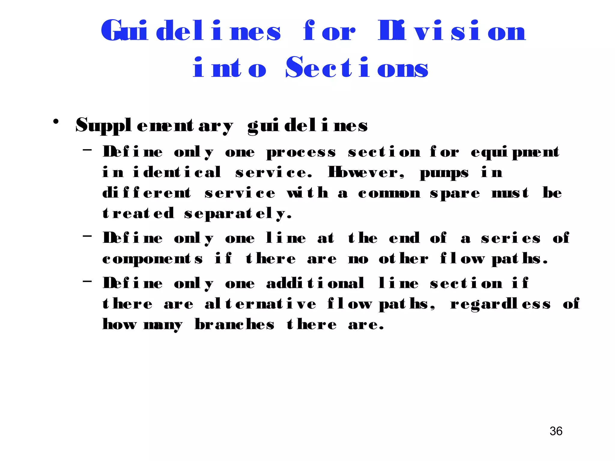 36 
Gui del i nes f or Di vi s i on 
i nt o Sec t i ons 
• Suppl ement ary gui del i nes 
– Def i ne onl y one proces s sec t i on f or equi pment 
i n i dent i cal servi ce. However, pumps i n 
di f f erent servi ce wi t h a common spare mus t be 
t reat ed separat el y. 
– Def i ne onl y one l i ne at t he end of a seri es of 
component s i f t here are no ot her f l ow pat hs . 
– Def i ne onl y one addi t i onal l i ne sec t i on i f 
t here are al t ernat i ve f l ow pat hs , regardl es s of 
how many branches t here are. 
 