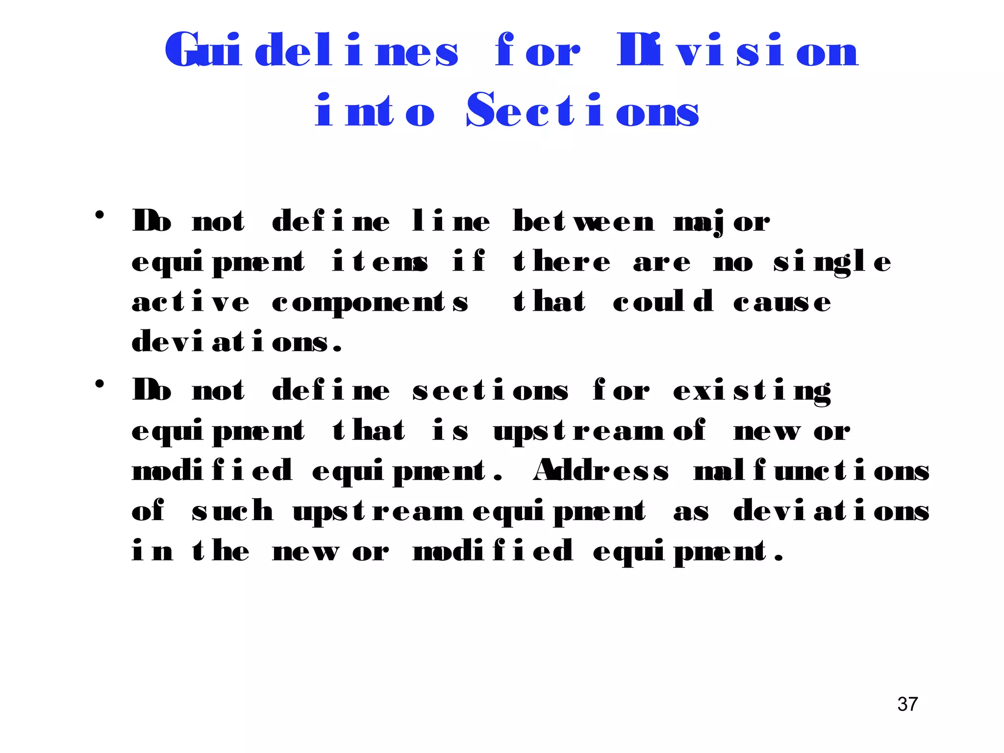 • Do not def i ne l i ne between maj or 
equi pment i t ems i f t here are no s i ngl e 
ac t i ve component s t hat coul d cause 
devi at i ons . 
• Do not def i ne sec t i ons f or exi s t i ng 
equi pment t hat i s ups t ream of new or 
modi f i ed equi pment . Addres s mal f unc t i ons 
of such ups t ream equi pment as devi at i ons 
i n t he new or modi f i ed equi pment . 
37 
Gui del i nes f or Di vi s i on 
i nt o Sec t i ons 
 