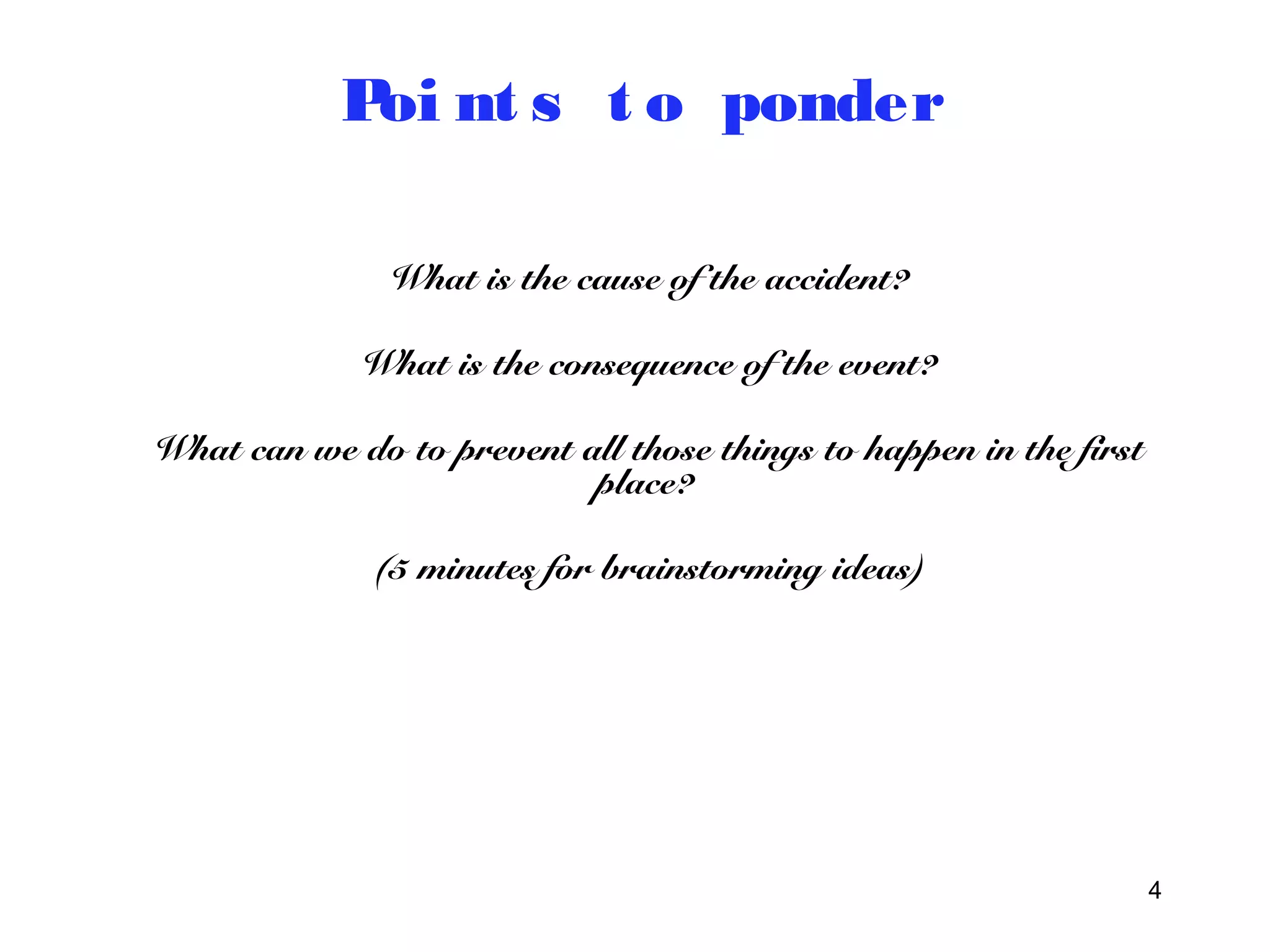 4 
Poi nt s t o ponder 
What is the cause of the accident? 
What is the consequence of the event? 
What can we do to prevent all those things to happen in the first 
place? 
(5 minutes for brainstorming ideas) 
 