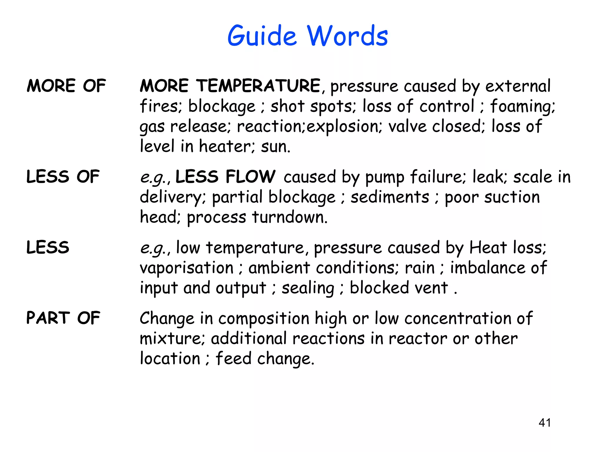 Guide Words 
MORE OF MORE TEMPERATURE, pressure caused by external 
fires; blockage ; shot spots; loss of control ; foaming; 
gas release; reaction;explosion; valve closed; loss of 
level in heater; sun. 
LESS OF e.g., LESS FLOW caused by pump failure; leak; scale in 
delivery; partial blockage ; sediments ; poor suction 
head; process turndown. 
LESS e.g., low temperature, pressure caused by Heat loss; 
vaporisation ; ambient conditions; rain ; imbalance of 
input and output ; sealing ; blocked vent . 
41 
PART OF Change in composition high or low concentration of 
mixture; additional reactions in reactor or other 
location ; feed change. 
 