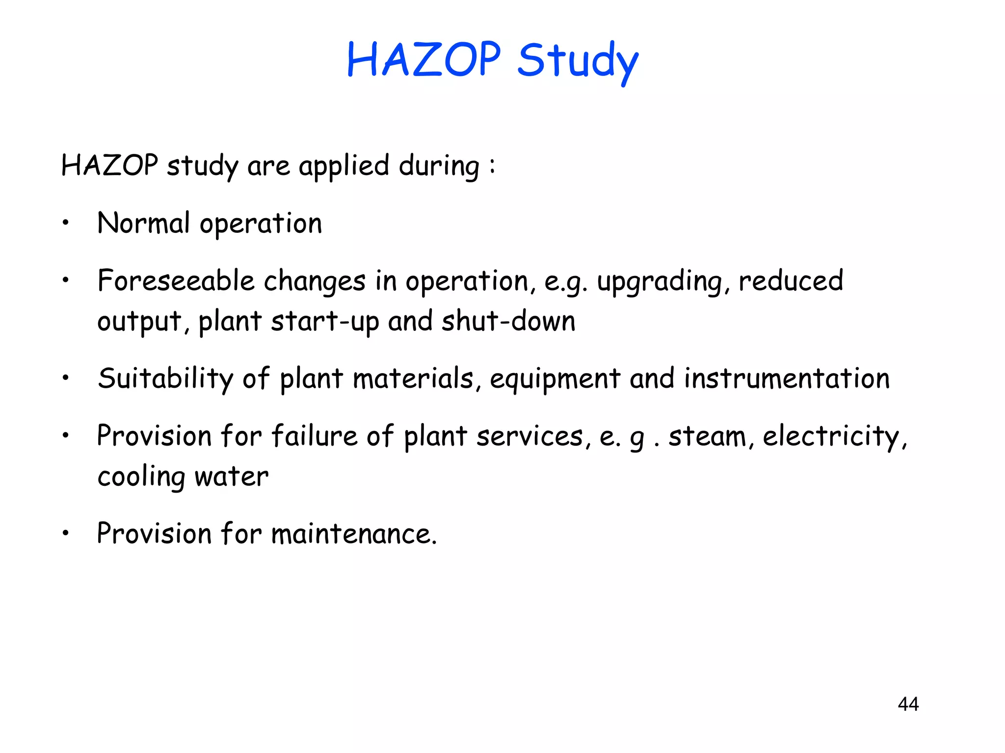 HAZOP study are applied during : 
• Normal operation 
• Foreseeable changes in operation, e.g. upgrading, reduced 
output, plant start-up and shut-down 
• Suitability of plant materials, equipment and instrumentation 
• Provision for failure of plant services, e. g . steam, electricity, 
cooling water 
• Provision for maintenance. 
44 
HAZOP Study 
 