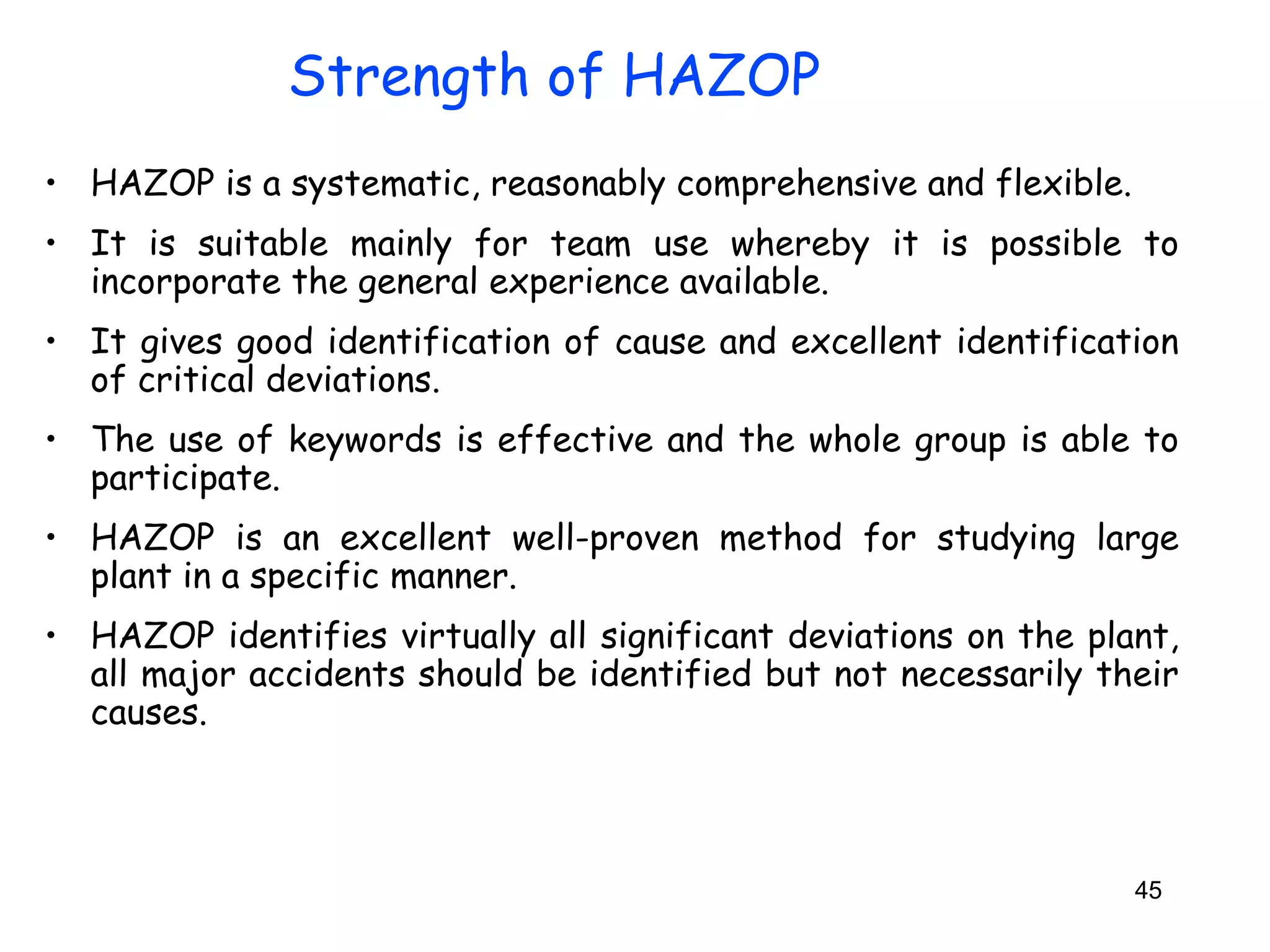 • HAZOP is a systematic, reasonably comprehensive and flexible. 
• It is suitable mainly for team use whereby it is possible to 
incorporate the general experience available. 
• It gives good identification of cause and excellent identification 
of critical deviations. 
• The use of keywords is effective and the whole group is able to 
participate. 
• HAZOP is an excellent well-proven method for studying large 
plant in a specific manner. 
• HAZOP identifies virtually all significant deviations on the plant, 
all major accidents should be identified but not necessarily their 
causes. 
45 
Strength of HAZOP 
 