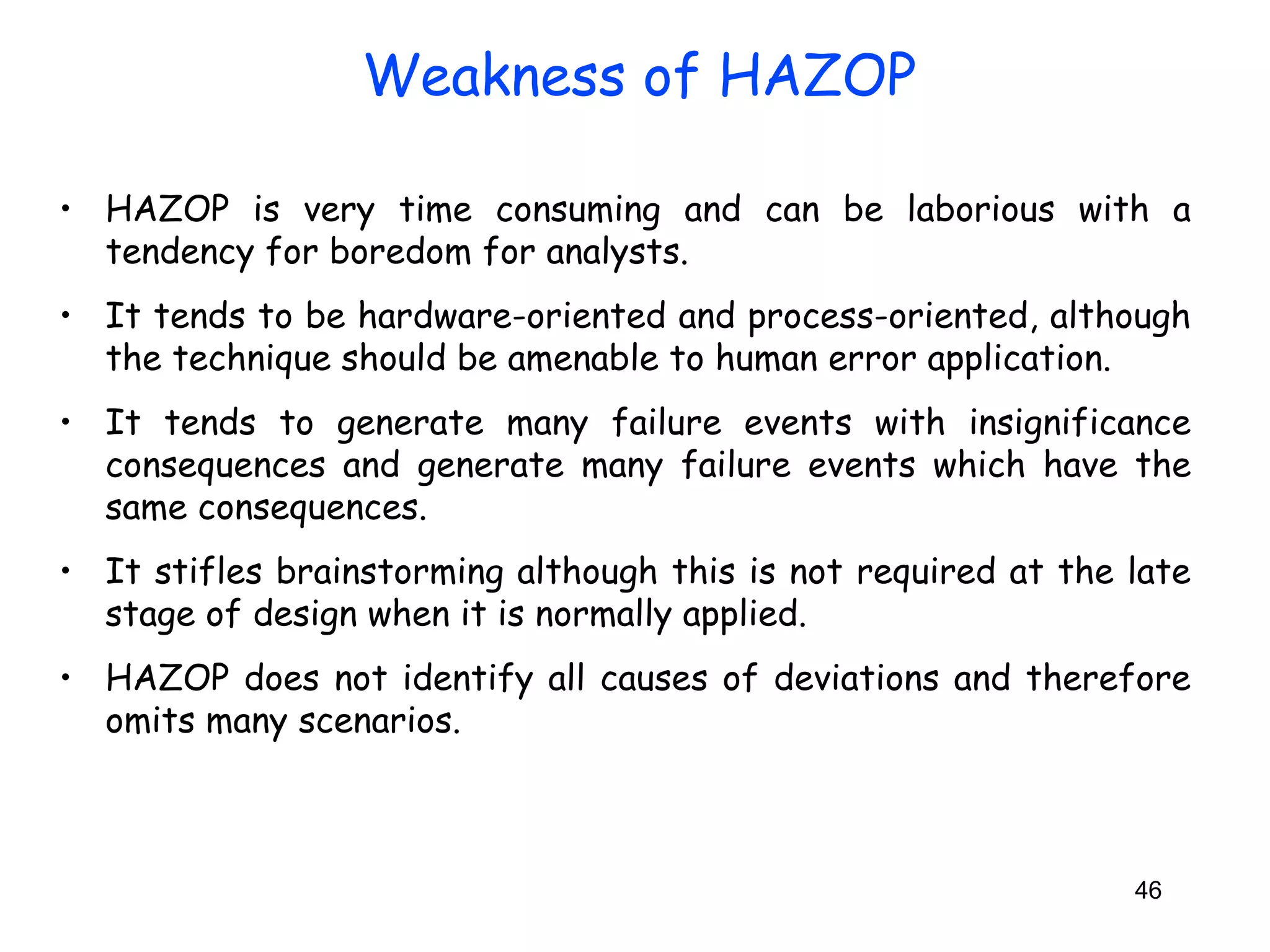 • HAZOP is very time consuming and can be laborious with a 
tendency for boredom for analysts. 
• It tends to be hardware-oriented and process-oriented, although 
the technique should be amenable to human error application. 
• It tends to generate many failure events with insignificance 
consequences and generate many failure events which have the 
same consequences. 
• It stifles brainstorming although this is not required at the late 
stage of design when it is normally applied. 
• HAZOP does not identify all causes of deviations and therefore 
omits many scenarios. 
46 
Weakness of HAZOP 
 