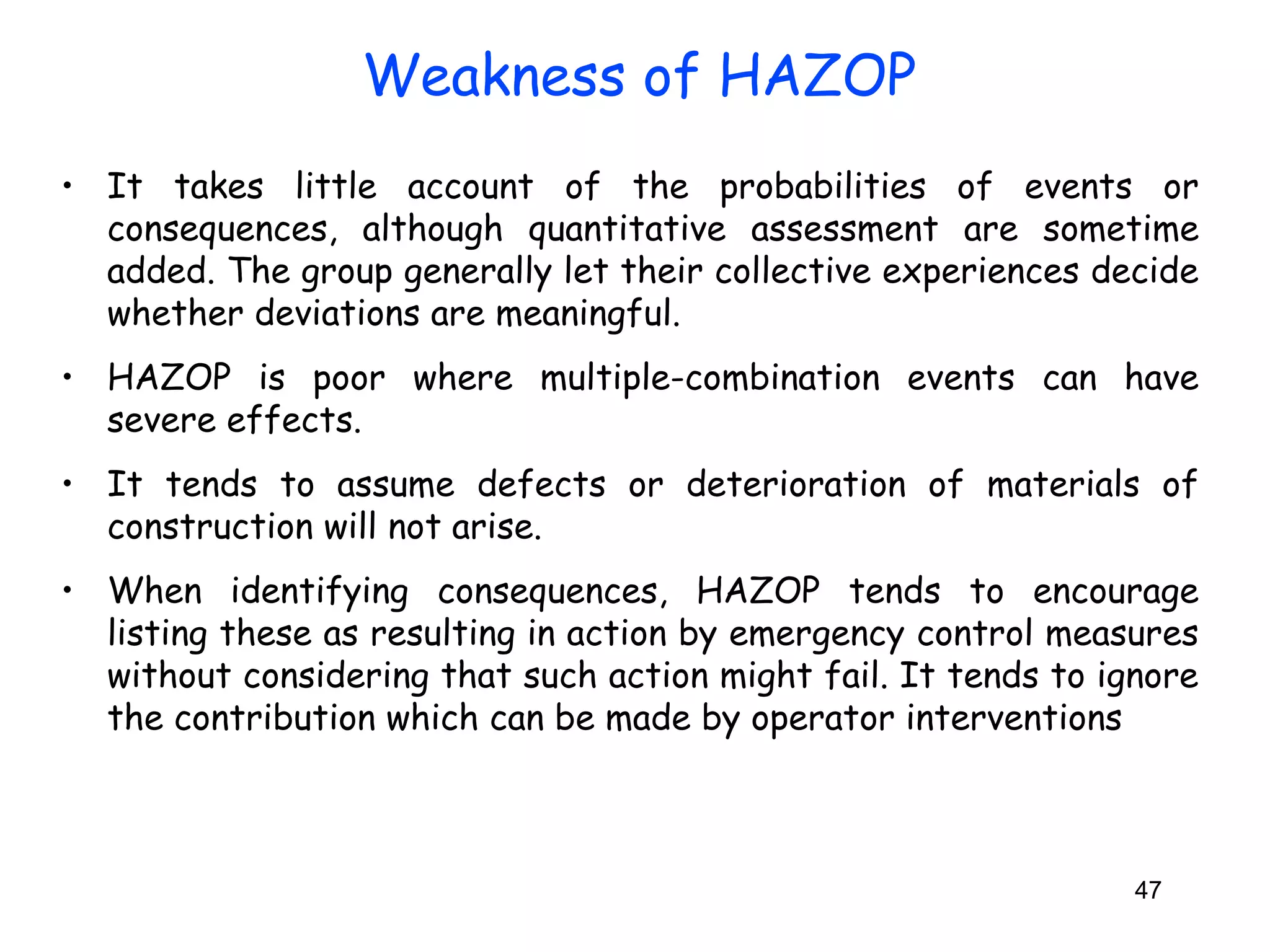 • It takes little account of the probabilities of events or 
consequences, although quantitative assessment are sometime 
added. The group generally let their collective experiences decide 
whether deviations are meaningful. 
• HAZOP is poor where multiple-combination events can have 
severe effects. 
• It tends to assume defects or deterioration of materials of 
construction will not arise. 
• When identifying consequences, HAZOP tends to encourage 
listing these as resulting in action by emergency control measures 
without considering that such action might fail. It tends to ignore 
the contribution which can be made by operator interventions 
47 
Weakness of HAZOP 
 