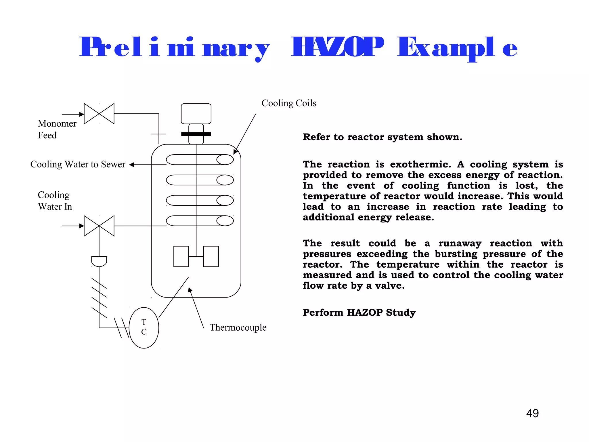 49 
Prel imi nary HAZOP Exampl e 
TC 
Cooling Coils 
Monomer 
Feed 
Cooling Water to Sewer 
Cooling 
Water In 
Thermocouple 
Refer to reactor system shown. 
The reaction is exothermic. A cooling system is 
provided to remove the excess energy of reaction. 
In the event of cooling function is lost, the 
temperature of reactor would increase. This would 
lead to an increase in reaction rate leading to 
additional energy release. 
The result could be a runaway reaction with 
pressures exceeding the bursting pressure of the 
reactor. The temperature within the reactor is 
measured and is used to control the cooling water 
flow rate by a valve. 
Perform HAZOP Study 
 
