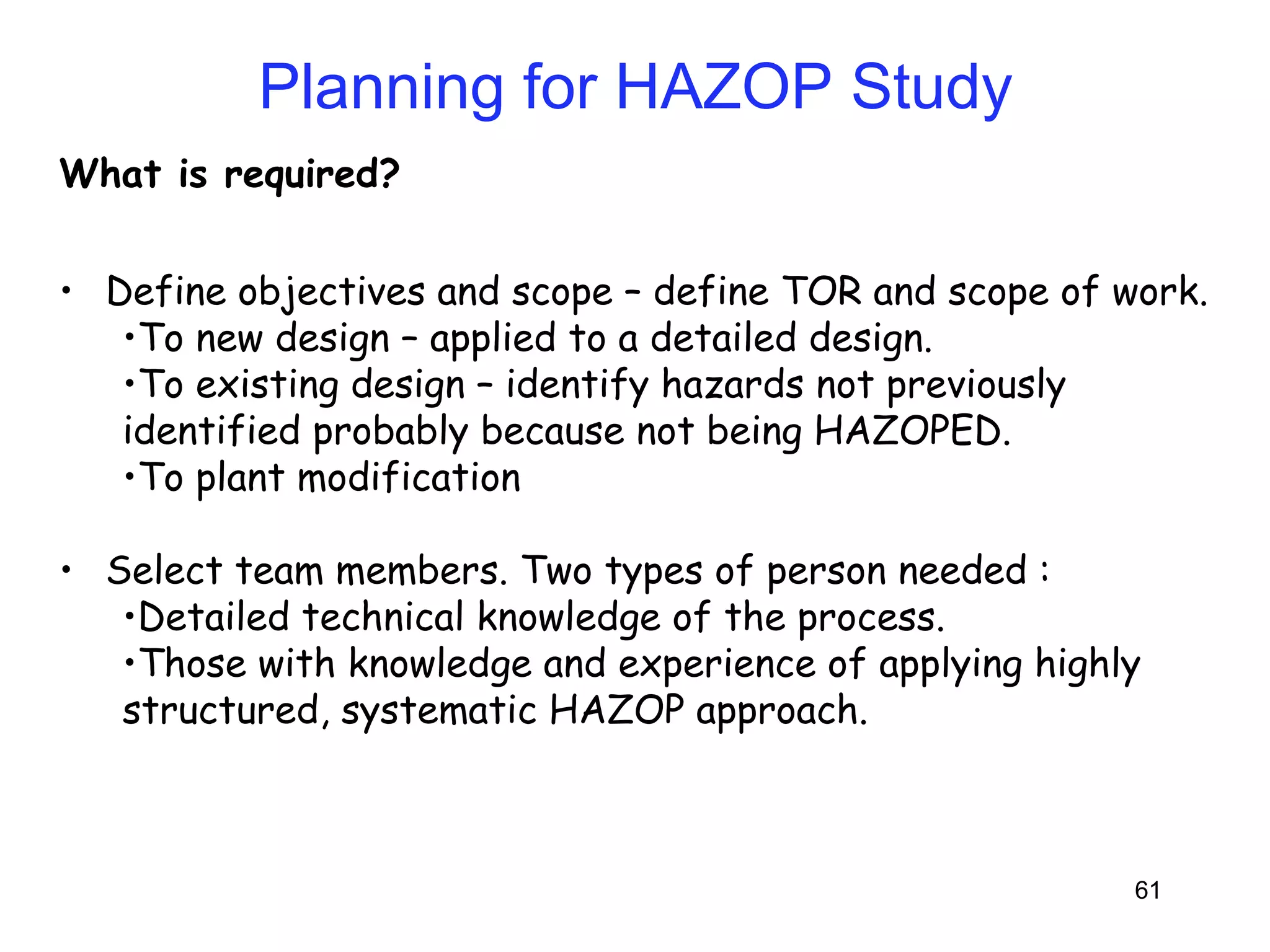 61 
Planning for HAZOP Study 
What is required? 
• Define objectives and scope – define TOR and scope of work. 
•To new design – applied to a detailed design. 
•To existing design – identify hazards not previously 
identified probably because not being HAZOPED. 
•To plant modification 
• Select team members. Two types of person needed : 
•Detailed technical knowledge of the process. 
•Those with knowledge and experience of applying highly 
structured, systematic HAZOP approach. 
 