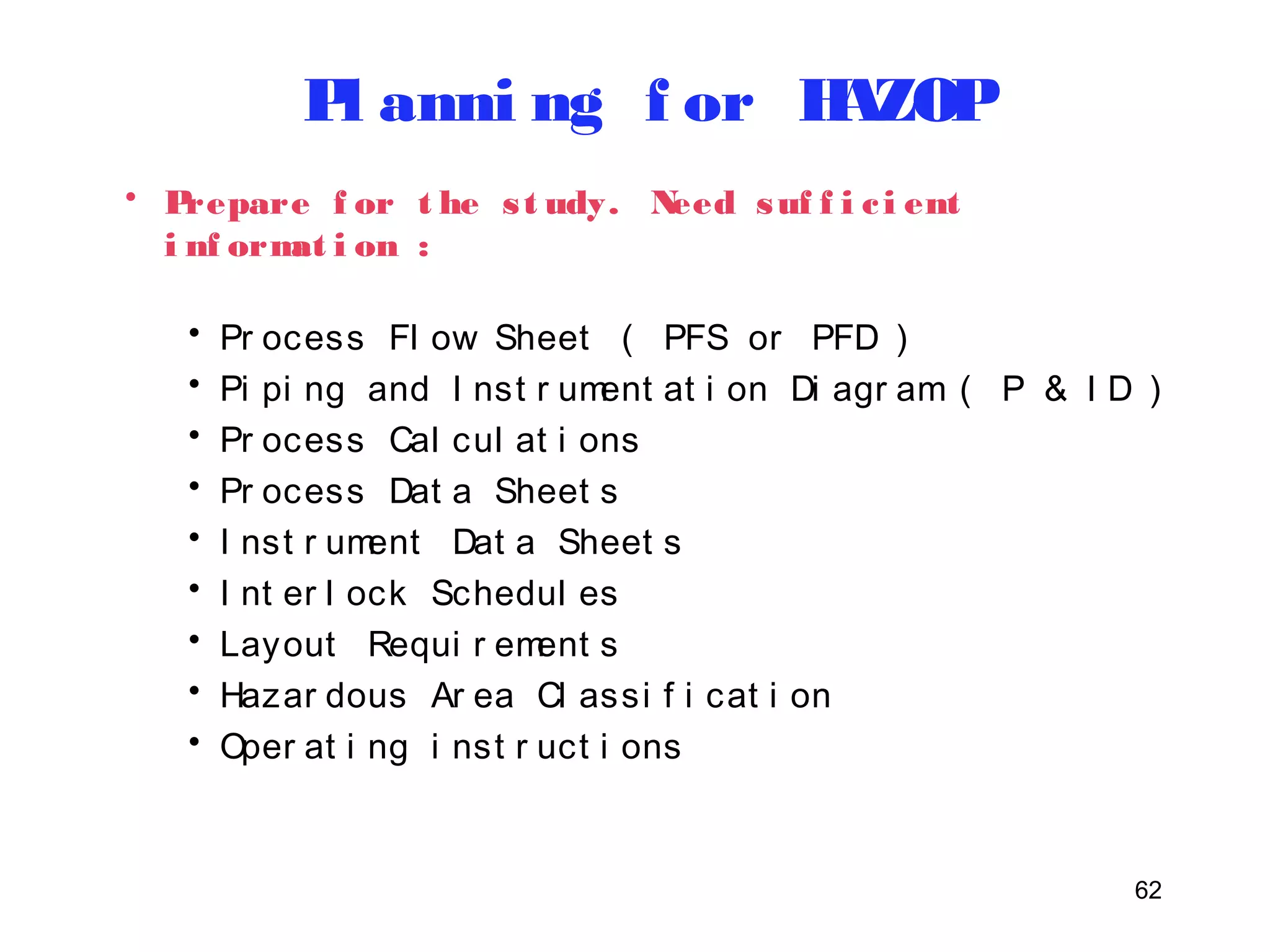 62 
Pl anni ng f or HAZOP 
• Prepare f or t he s t udy. Need suf f i c i ent 
i nf ormat i on : 
• Pr ocess Fl ow Sheet ( PFS or PFD ) 
• Pi pi ng and I nst r ument at i on Di agr am ( P & I D ) 
• Pr ocess Cal cul at i ons 
• Pr ocess Dat a Sheet s 
• I nst r ument Dat a Sheet s 
• I nt er l ock Schedul es 
• Layout Requi r ement s 
• Hazar dous Ar ea Cl assi f i cat i on 
• Oper at i ng i nst r uct i ons 
 