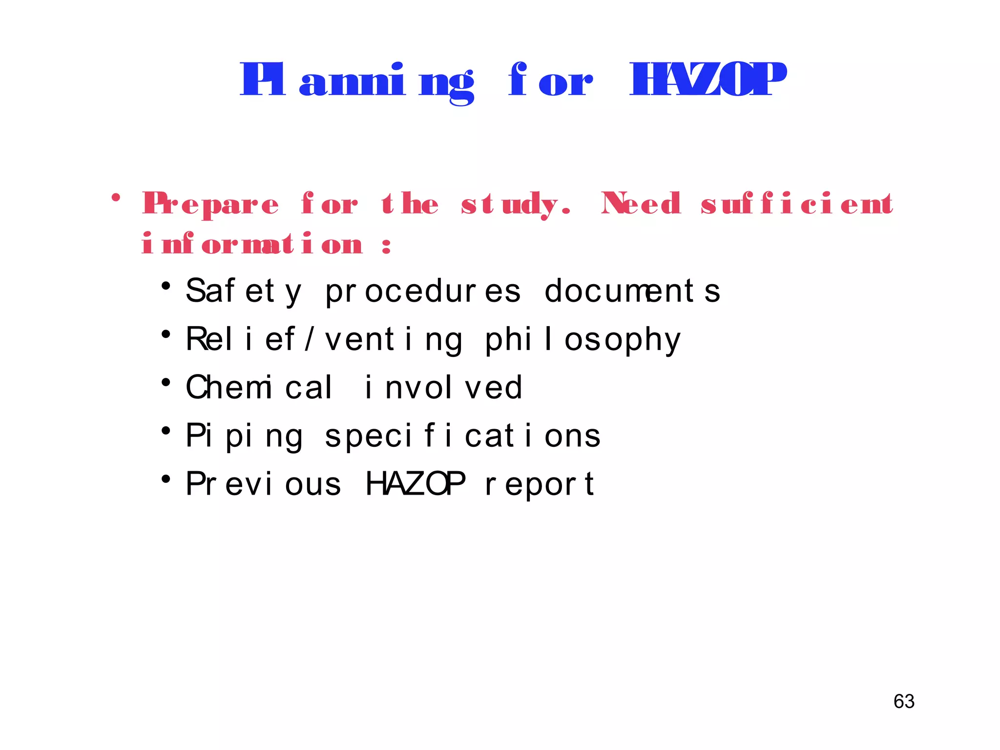 63 
Pl anni ng f or HAZOP 
• Prepare f or t he s t udy. Need suf f i c i ent 
i nf ormat i on : 
• Saf et y pr ocedur es document s 
• Rel i ef / vent i ng phi l osophy 
• Chemi cal i nvol ved 
• Pi pi ng speci f i cat i ons 
• Pr evi ous HAZOP r epor t 
 