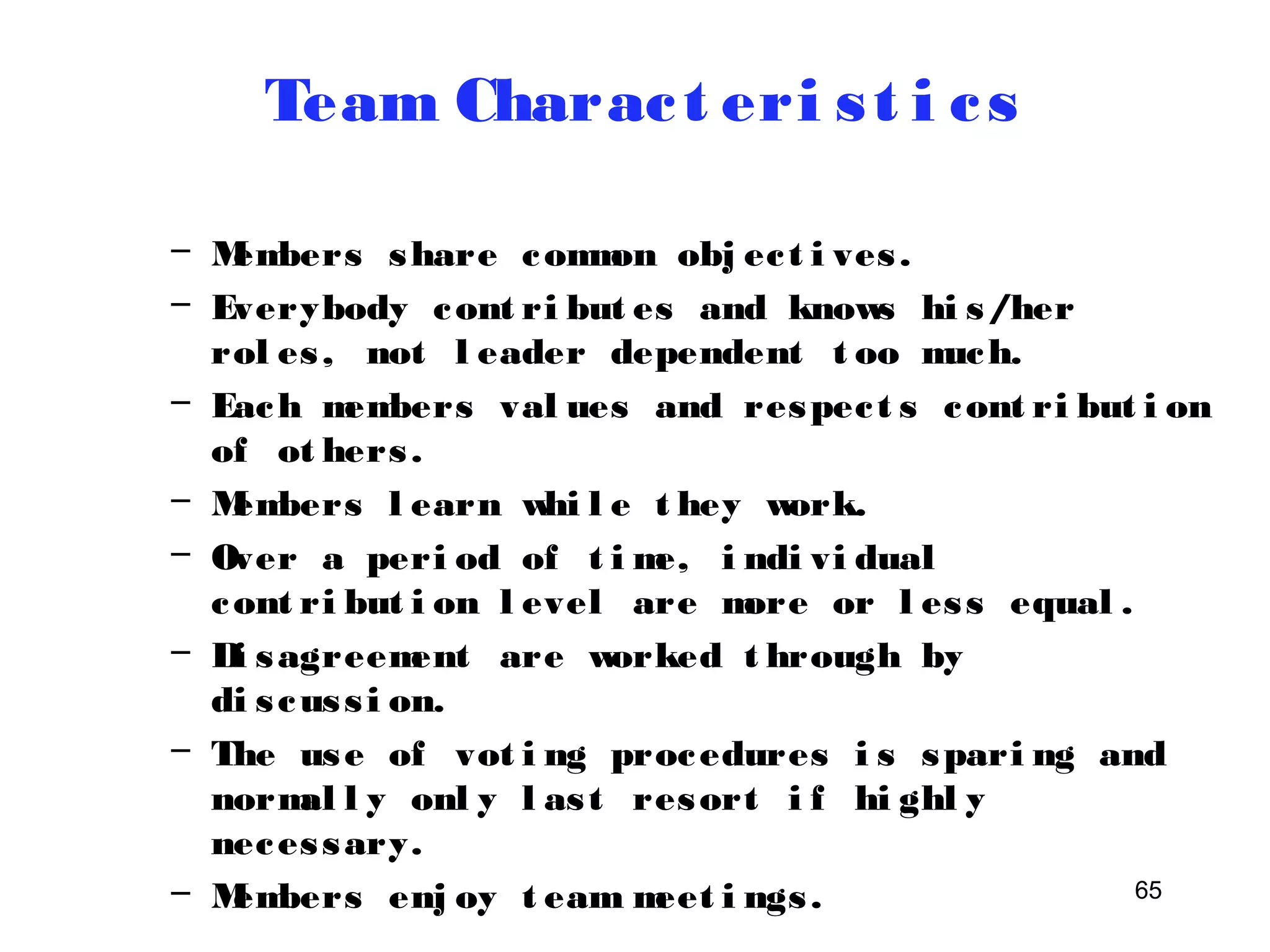 65 
Team Charac t eri s t i c s 
– Members share common obj ec t i ves . 
– Everybody cont ri but es and knows hi s/her 
rol es , not l eader dependent t oo much. 
– Each members val ues and respec t s cont ri but i on 
of ot hers . 
– Members l earn whi l e t hey work. 
– Over a peri od of t ime, i ndi vi dual 
cont ri but i on l evel are more or l es s equal . 
– Di sagreement are worked t hrough by 
di s cus s i on. 
– The use of vot i ng procedures i s spari ng and 
normal l y onl y l as t resort i f hi ghl y 
neces sary. 
– Members enj oy t eam meet i ngs . 
 