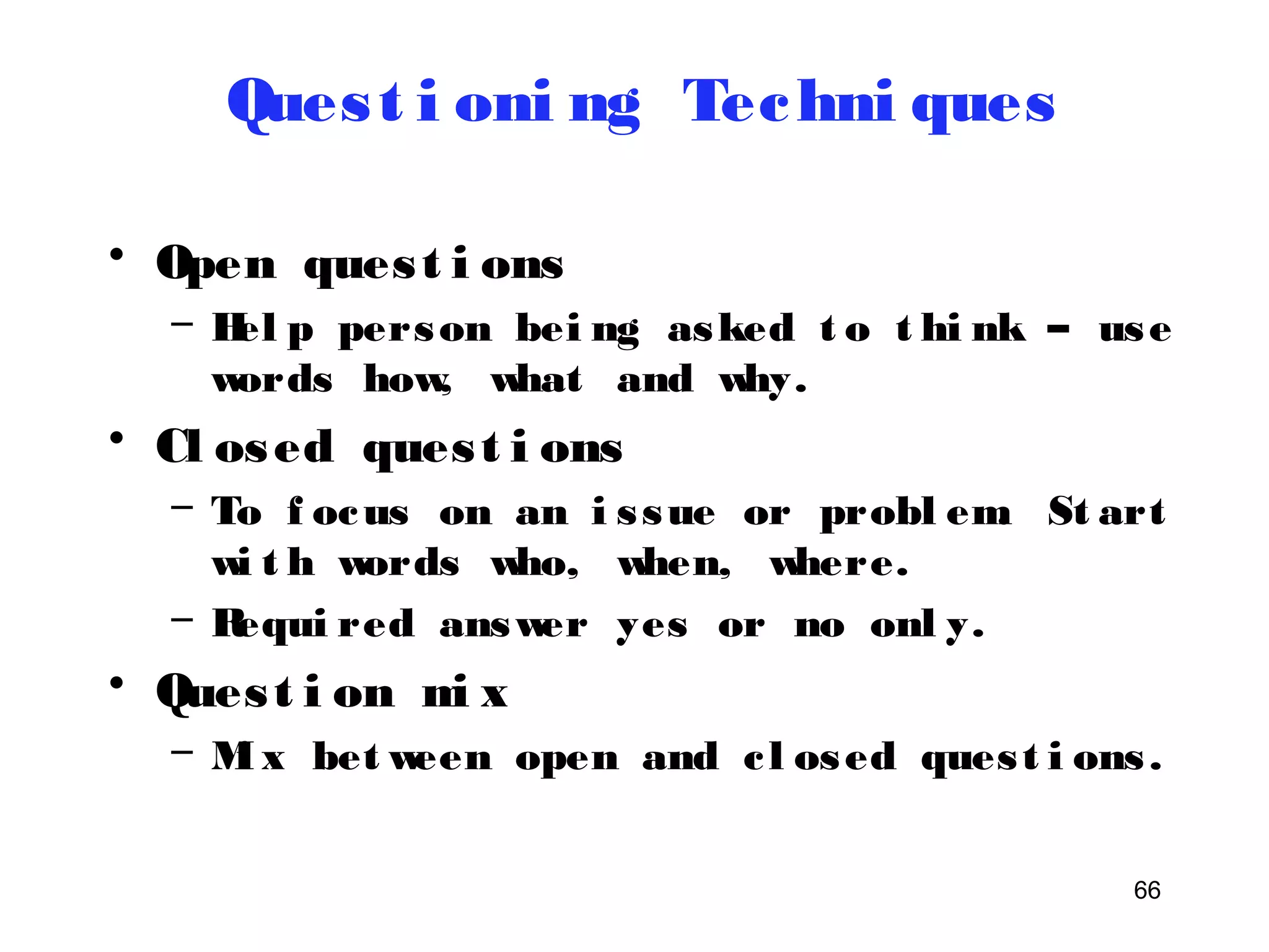 66 
Ques t i oni ng Techni ques 
• Open ques t i ons 
– Hel p person bei ng asked t o t hi nk – use 
words how, what and why. 
• Cl osed ques t i ons 
– To f ocus on an i s sue or probl em. St art 
wi t h words who, when, where. 
– Requi red answer yes or no onl y. 
• Ques t i on mi x 
– Mi x between open and c l osed ques t i ons . 
 