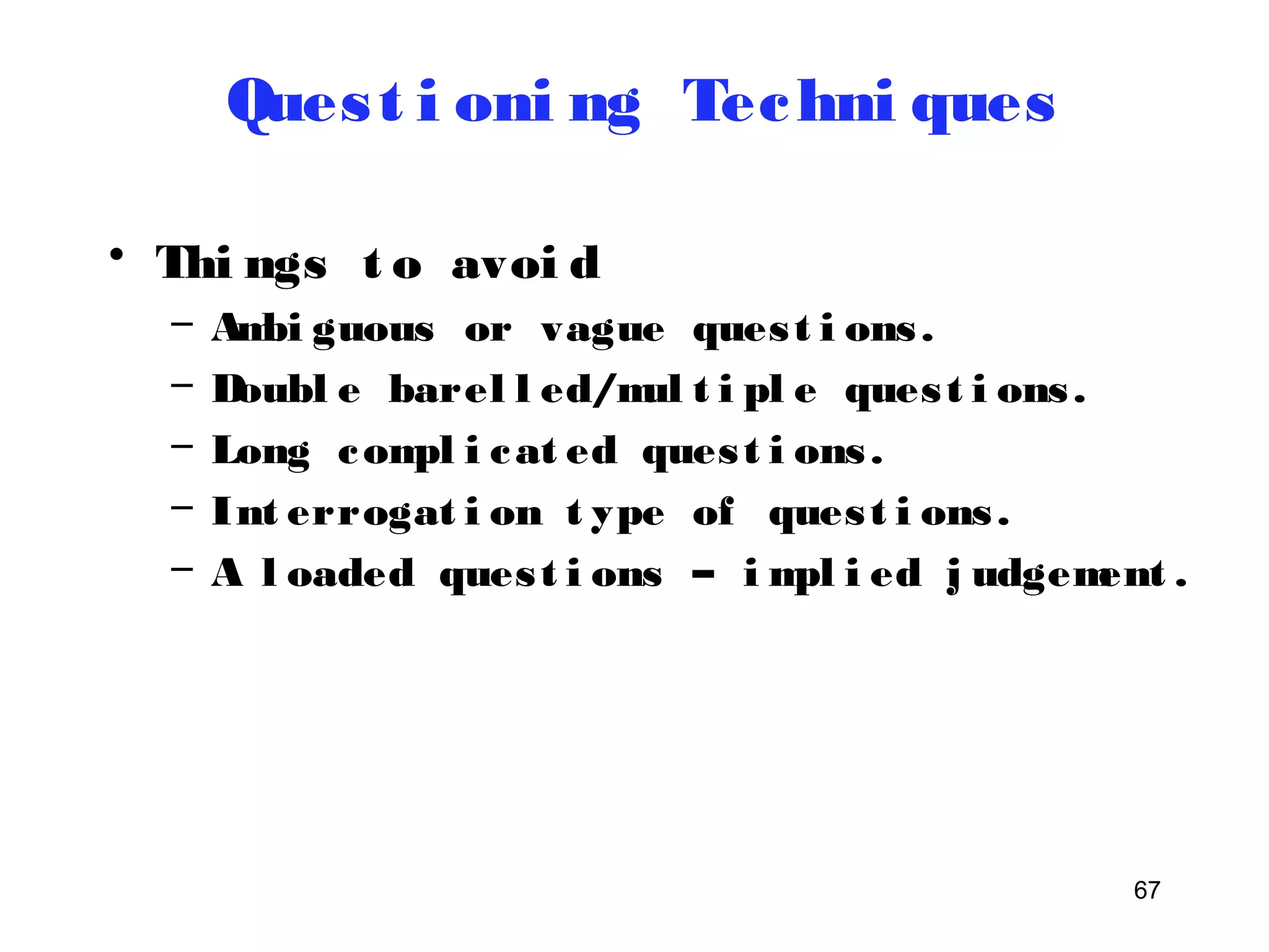 67 
Ques t i oni ng Techni ques 
• Thi ngs t o avoi d 
– Ambi guous or vague ques t i ons . 
– Doubl e barel l ed/mul t i pl e ques t i ons . 
– Long compl i cat ed ques t i ons . 
– Int errogat i on t ype of ques t i ons . 
– A l oaded ques t i ons – impl i ed j udgement . 
 