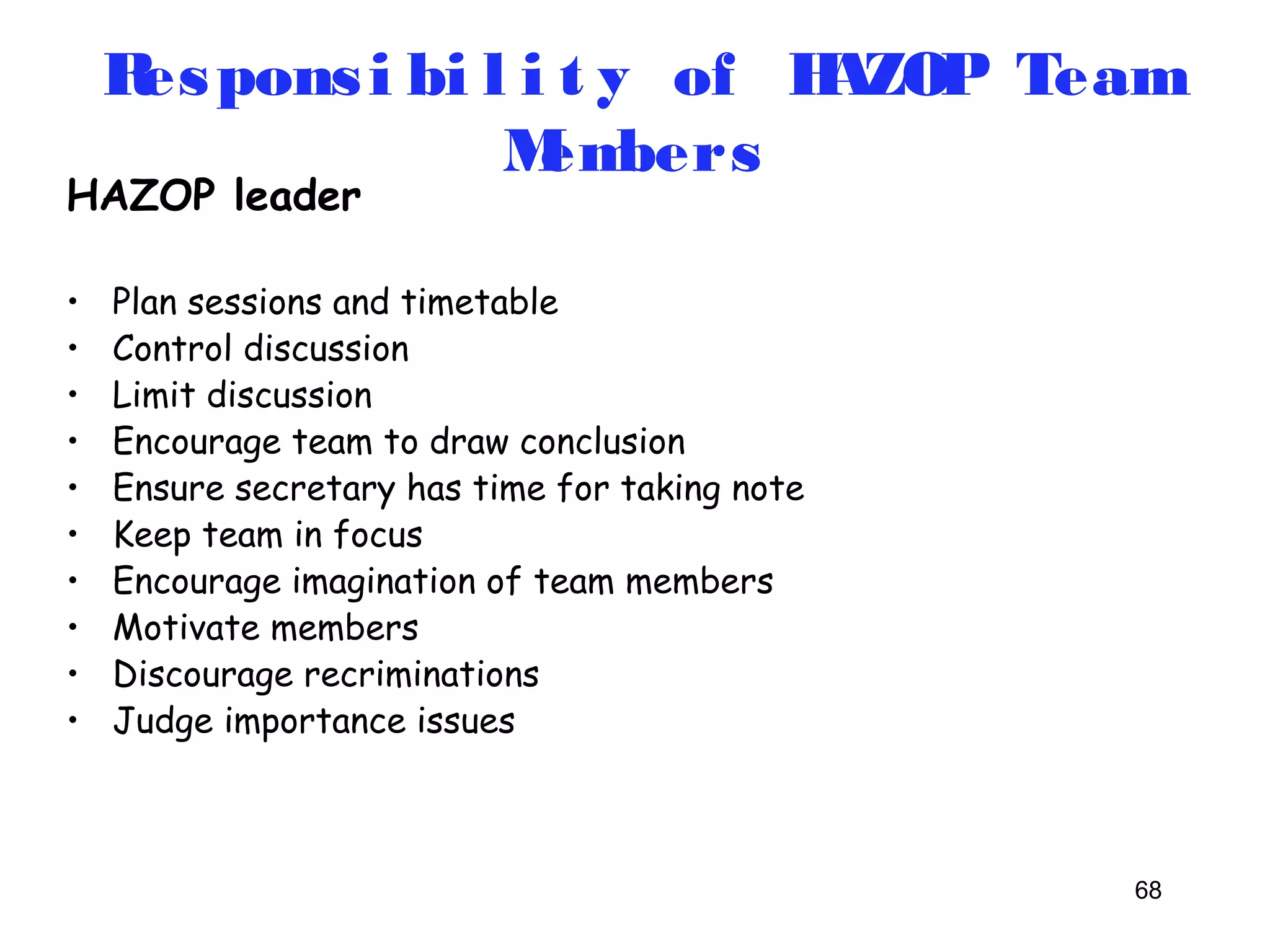 Respons i bi l i t y of HAZOP Team 
68 
HAZOP leader 
Members 
• Plan sessions and timetable 
• Control discussion 
• Limit discussion 
• Encourage team to draw conclusion 
• Ensure secretary has time for taking note 
• Keep team in focus 
• Encourage imagination of team members 
• Motivate members 
• Discourage recriminations 
• Judge importance issues 
 