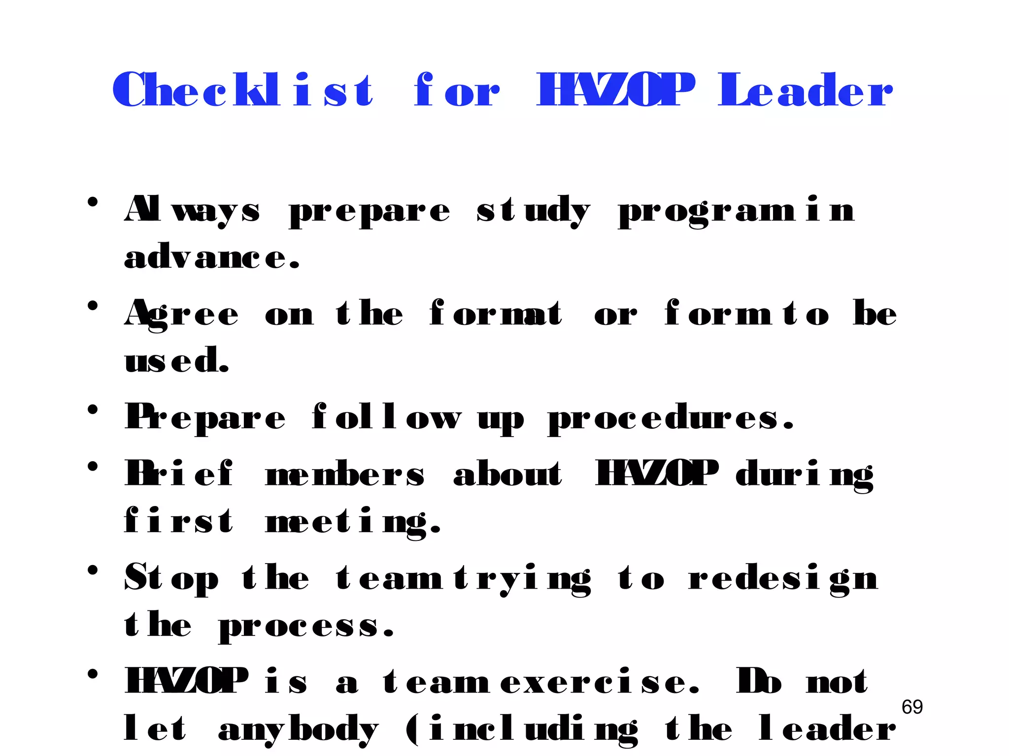 69 
Checkl i s t f or HAZOP Leader 
• Al ways prepare s t udy program i n 
advance. 
• Agree on t he f ormat or f orm t o be 
used. 
• Prepare f ol l ow up procedures . 
• Bri ef members about HAZOP duri ng 
f i rs t meet i ng. 
• St op t he t eam t ryi ng t o redes i gn 
t he proces s . 
• HAZOP i s a t eam exerc i se. Do not 
l et anybody ( i nc l udi ng t he l eader 
himsel f t o domi nat e) . 
 