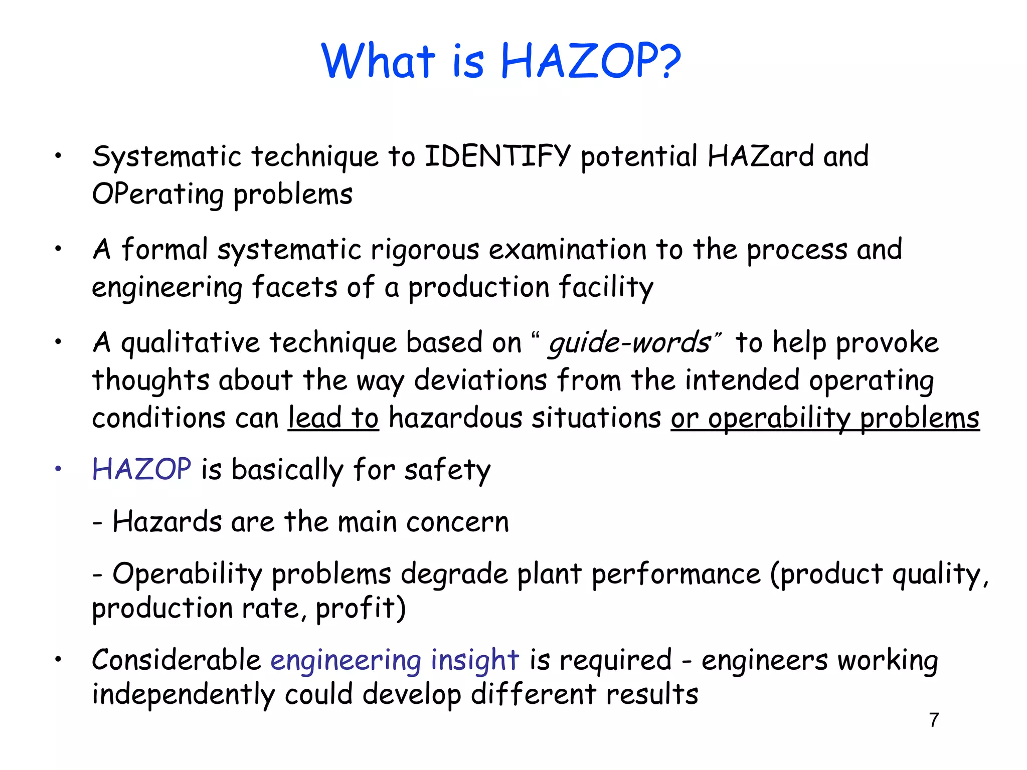 7 
What is HAZOP? 
• Systematic technique to IDENTIFY potential HAZard and 
OPerating problems 
• A formal systematic rigorous examination to the process and 
engineering facets of a production facility 
• A qualitative technique based on “ guide-word s” 
to help provoke 
thoughts about the way deviations from the intended operating 
conditions can lead to hazardous situations or operability problems 
• HAZOP is basically for safety 
- Hazards are the main concern 
- Operability problems degrade plant performance (product quality, 
production rate, profit) 
• Considerable engineering insight is required - engineers working 
independently could develop different results 
 