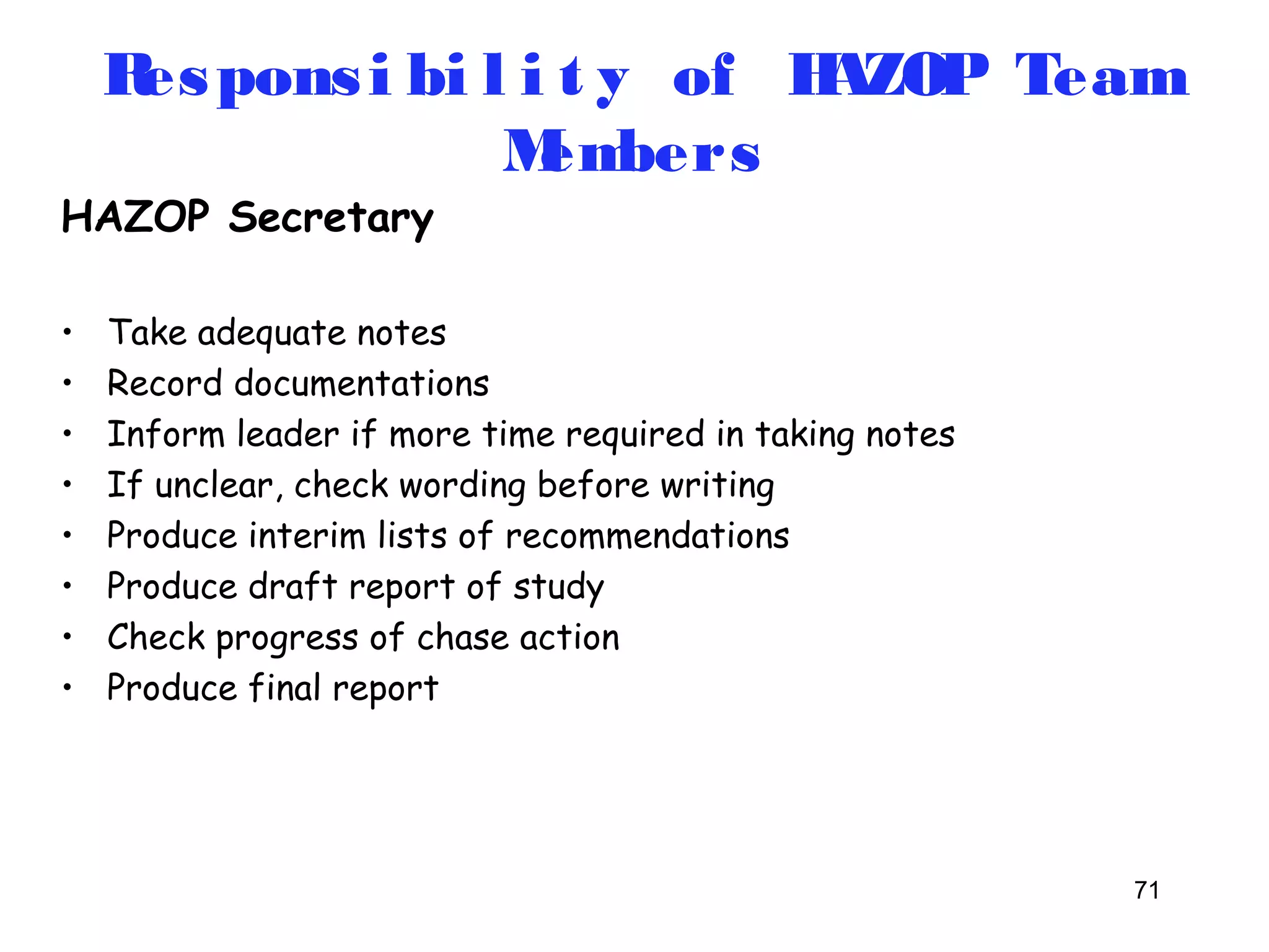 Respons i bi l i t y of HAZOP Team 
71 
HAZOP Secretary 
Members 
• Take adequate notes 
• Record documentations 
• Inform leader if more time required in taking notes 
• If unclear, check wording before writing 
• Produce interim lists of recommendations 
• Produce draft report of study 
• Check progress of chase action 
• Produce final report 
 