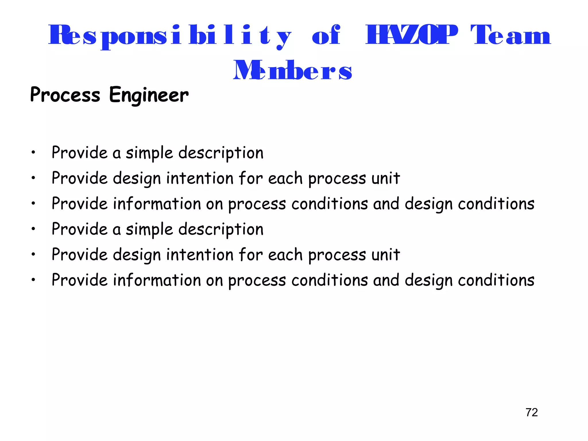 Respons i bi l i t y of HAZOP Team 
72 
Process Engineer 
Members 
• Provide a simple description 
• Provide design intention for each process unit 
• Provide information on process conditions and design conditions 
• Provide a simple description 
• Provide design intention for each process unit 
• Provide information on process conditions and design conditions 
 
