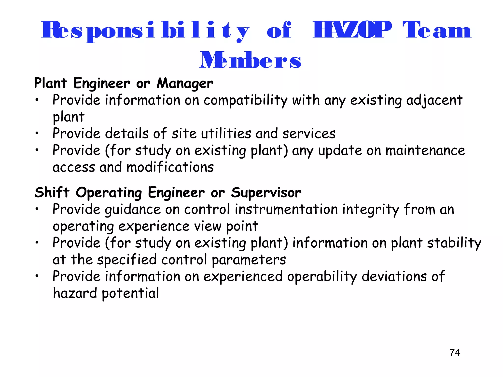 Respons i bi l i t y of HAZOP Team 
Plant Engineer or Manager 
• Provide information on compatibility with any existing adjacent 
plant 
• Provide details of site utilities and services 
• Provide (for study on existing plant) any update on maintenance 
access and modifications 
Shift Operating Engineer or Supervisor 
• Provide guidance on control instrumentation integrity from an 
operating experience view point 
• Provide (for study on existing plant) information on plant stability 
at the specified control parameters 
• Provide information on experienced operability deviations of 
hazard potential 
74 
Members 
 