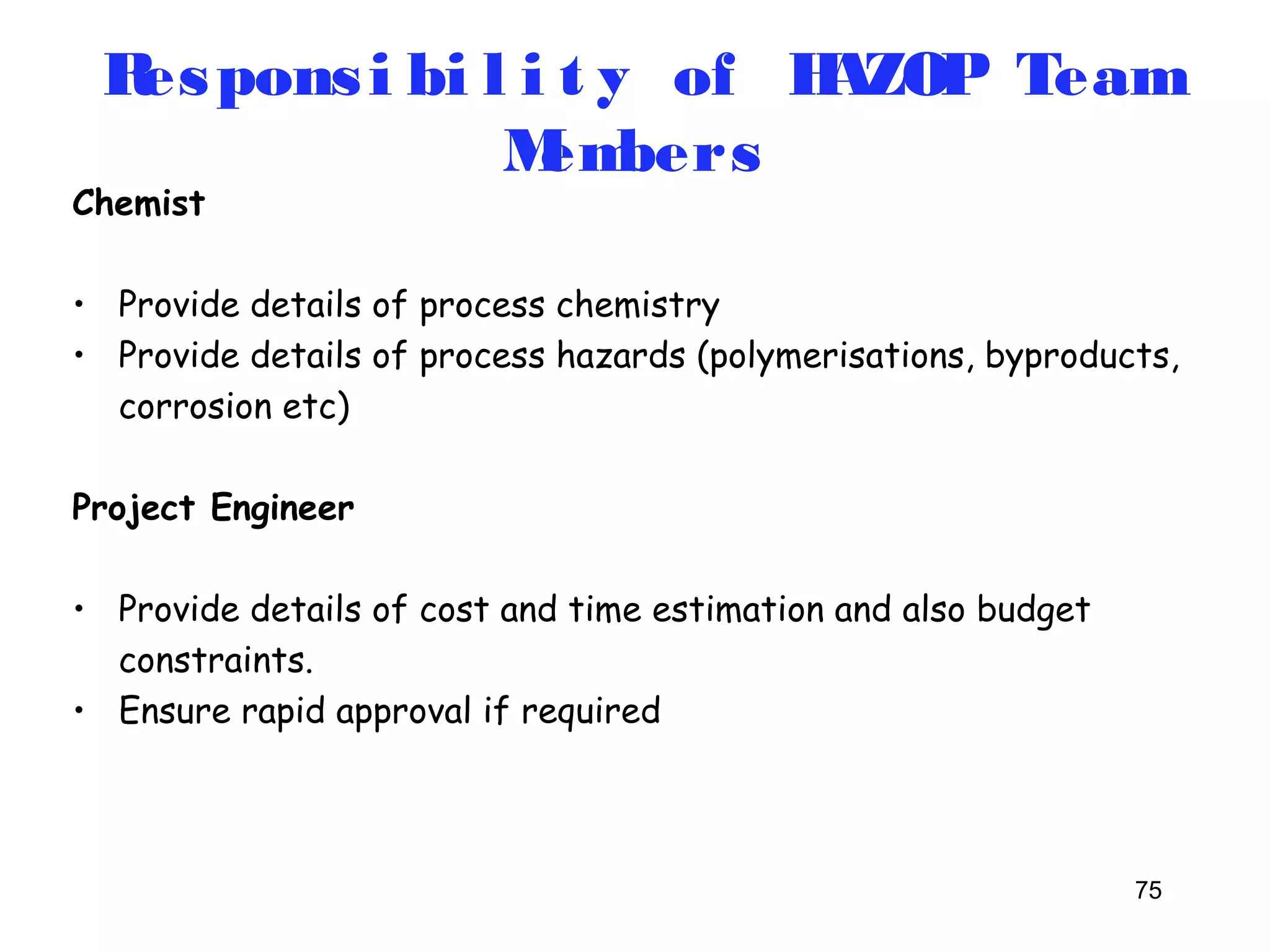 Respons i bi l i t y of HAZOP Team 
75 
Chemist 
Members 
• Provide details of process chemistry 
• Provide details of process hazards (polymerisations, byproducts, 
corrosion etc) 
Project Engineer 
• Provide details of cost and time estimation and also budget 
constraints. 
• Ensure rapid approval if required 
