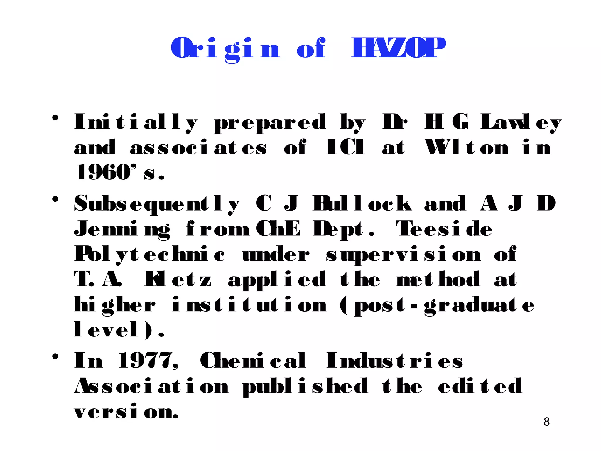 8 
Ori gi n of HAZOP 
• Ini t i al l y prepared by Dr H G Lawl ey 
and as soc i at es of ICI at Wi l t on i n 
1960’ s . 
• Subsequent l y C J Bul l ock and A J D 
Jenni ng f rom ChE Dept . Tees i de 
Pol yt echni c under supervi s i on of 
T. A. Kl et z appl i ed t he met hod at 
hi gher i ns t i t ut i on ( pos t - graduat e 
l evel ) . 
• In 1977, Chemi cal Indus t ri es 
As soc i at i on publ i shed t he edi t ed 
vers i on. 
 