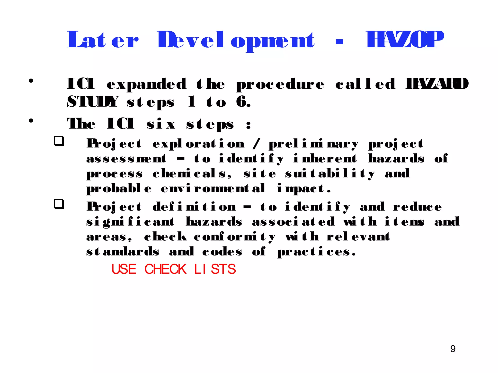 9 
Lat er Devel opment - HAZOP 
• ICI expanded t he procedure cal l ed HAZARD 
STUDY s t eps 1 t o 6. 
• The ICI s i x s t eps : 
 Proj ec t expl orat i on / prel imi nary proj ec t 
asses sment – t o i dent i f y i nherent hazards of 
proces s chemi cal s , s i t e sui t abi l i t y and 
probabl e envi ronment al impac t . 
 Proj ec t def i ni t i on – t o i dent i f y and reduce 
si gni f i cant hazards assoc i at ed wi t h i t ems and 
areas, check conf ormi t y wi t h rel evant 
st andards and codes of prac t i ces . 
USE CHECK LI STS 
 