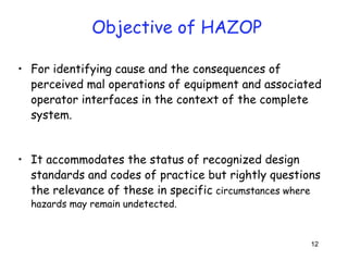 12 
Objective of HAZOP 
• For identifying cause and the consequences of 
perceived mal operations of equipment and associated 
operator interfaces in the context of the complete 
system. 
• It accommodates the status of recognized design 
standards and codes of practice but rightly questions 
the relevance of these in specific circumstances where 
hazards may remain undetected. 
 