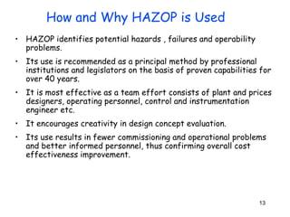 • HAZOP identifies potential hazards , failures and operability 
problems. 
• Its use is recommended as a principal method by professional 
institutions and legislators on the basis of proven capabilities for 
over 40 years. 
• It is most effective as a team effort consists of plant and prices 
designers, operating personnel, control and instrumentation 
engineer etc. 
• It encourages creativity in design concept evaluation. 
• Its use results in fewer commissioning and operational problems 
and better informed personnel, thus confirming overall cost 
effectiveness improvement. 
13 
How and Why HAZOP is Used 
 