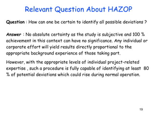 Question : How can one be certain to identify all possible deviations ? 
Answer : No absolute certainty as the study is subjective and 100 % 
achievement in this context can have no significance. Any individual or 
corporate effort will yield results directly proportional to the 
appropriate background experience of those taking part. 
However, with the appropriate levels of individual project-related 
expertise , such a procedure is fully capable of identifying at least 80 
% of potential deviations which could rise during normal operation. 
19 
Relevant Question About HAZOP 
 