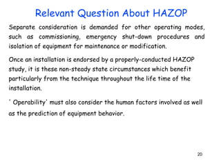 Separate consideration is demanded for other operating modes, 
such as commissioning, emergency shut-down procedures and 
isolation of equipment for maintenance or modification. 
Once an installation is endorsed by a properly-conducted HAZOP 
study, it is these non-steady state circumstances which benefit 
particularly from the technique throughout the life time of the 
installation. 
' Operability' must also consider the human factors involved as well 
as the prediction of equipment behavior. 
20 
Relevant Question About HAZOP 
 