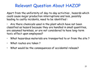 Apart from the uniformity of day-to-day activities , hazards which 
could cause major production interruptions and loss, possibly 
leading to costly incidents, need to be identified : 
• Are there chemicals used in the plant which have not been 
classified as hazard because they are handled in small quantities, 
are assumed harmless, or are not considered to have long-term 
toxic effect upon employees? 
• What hazardous materials are transported to or from the site ? 
• What routes are taken ? 
• What would be the consequences of accidental release? 
21 
Relevant Question About HAZOP 
 