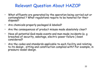 • What effluents are generated by the operation being carried out or 
contemplated ? What regulations require to be honored for their 
disposal? 
• Are chemicals properly packaged & labeled? 
• Are the consequences of product misuse made absolutely clear? 
• Have all potential God-made events and man-made incidents (e. g 
breaches of security, sabotage, electric power failure ) been 
considered? 
• Are the codes and standards applicable to each facility and relating 
to its design , sitting and construction complied with? For example, in 
pressure vessel design. 
22 
Relevant Question About HAZOP 
 
