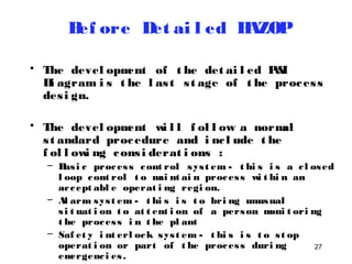 27 
Bef ore Det ai l ed HAZOP 
• The devel opment of t he det ai l ed P&I 
Di agram i s t he l as t s t age of t he proces s 
des i gn. 
• The devel opment wi l l f ol l ow a normal 
s t andard procedure and i nc l ude t he 
f ol l owi ng cons i derat i ons : 
– Bas i c proces s cont rol sys t em - t hi s i s a c l osed 
l oop cont rol t o mai nt ai n proces s wi t hi n an 
ac cept abl e operat i ng regi on. 
– Al arm sys t em - t hi s i s t o bri ng unusual 
s i t uat i on t o at t ent i on of a person moni t ori ng 
t he proces s i n t he pl ant 
– Saf et y i nt erl ock sys t em - t hi s i s t o s t op 
operat i on or part of t he proces s duri ng 
emergenc i es . 
– Rel i ef sys t em - t hi s i s t o di vert mat eri al 
 