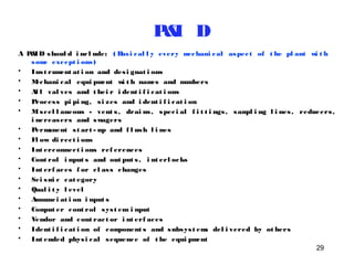 P&I D 
A P&ID shoul d i nc l ude: ( Basi cal l y every mechani cal aspec t of t he pl ant wi t h 
29 
some except i ons ) 
• Ins t rument at i on and des i gnat i ons 
• Mechani cal equi pment wi t h names and numbers 
• Al l val ves and t hei r i dent i f i cat i ons 
• Proces s pi pi ng, s i zes and i dent i f i cat i on 
• Mi s cel l aneous - vent s , drai ns , spec i al f i t t i ngs , sampl i ng l i nes , reducers , 
i ncreasers and swagers 
• Permanent s t art - up and f l ush l i nes 
• Fl ow di rec t i ons 
• Int erconnec t i ons ref erences 
• Cont rol i nput s and out put s , i nt erl ocks 
• Int erf aces f or c l as s changes 
• Sei smi c cat egory 
• Qual i t y l evel 
• Annunc i at i on i nput s 
• Comput er cont rol sys t em i nput 
• Vendor and cont rac t or i nt erf aces 
• Ident i f i cat i on of component s and subsys t ems del i vered by ot hers 
• Int ended phys i cal sequence of t he equi pment 
 