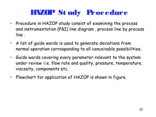 • Procedure in HAZOP study consist of examining the process 
and instrumentation (P&I) line diagram , process line by process 
line . 
• A list of guide words is used to generate deviations from 
normal operation corresponding to all conceivable possibilities. 
• Guide words covering every parameter relevant to the system 
under review :i.e. flow rate and quality, pressure, temperature, 
viscosity, components etc. 
• Flowchart for application of HAZOP is shown in figure. 
32 
HAZOP St udy Procedure 
 