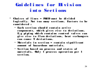 34 
Gui del i nes f or Di vi s i on 
i nt o Sec t i ons 
• Choi ces of l i nes – P&ID mus t be di vi ded 
l ogi cal l y. Not t oo many sec t i ons . Fac t ors t o be 
cons i dered : 
– Each sec t i on shoul d cont ai n ac t i ve 
component s , whi ch gi ves ri se t o devi at i ons . 
E. g pi pi ng whi ch cont ai ns cont rol val ves can 
gi ve ri se t o f l ow devi at i ons , heat exchangers 
can cause T devi at i ons . 
– Mat eri al s i n sec t i on – cont ai n s i gni f i cant 
amount of hazardous mat eri al s . 
– Sec t i on based on proces s and s t at es of 
mat eri al s . Onl y 1 proces s operat i on per 1 
sec t i on. 
 