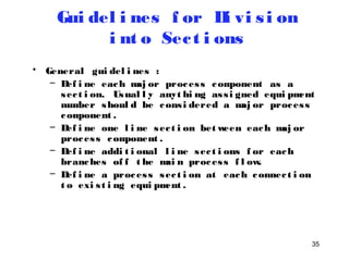 35 
Gui del i nes f or Di vi s i on 
i nt o Sec t i ons 
• General gui del i nes : 
– Def i ne each maj or proces s component as a 
sec t i on. Usual l y anyt hi ng as s i gned equi pment 
number shoul d be cons i dered a maj or proces s 
component . 
– Def i ne one l i ne sec t i on between each maj or 
proces s component . 
– Def i ne addi t i onal l i ne sec t i ons f or each 
branches of f t he mai n proces s f l ow. 
– Def i ne a proces s sec t i on at each connec t i on 
t o exi s t i ng equi pment . 
 
