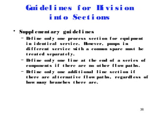 36 
Gui del i nes f or Di vi s i on 
i nt o Sec t i ons 
• Suppl ement ary gui del i nes 
– Def i ne onl y one proces s sec t i on f or equi pment 
i n i dent i cal servi ce. However, pumps i n 
di f f erent servi ce wi t h a common spare mus t be 
t reat ed separat el y. 
– Def i ne onl y one l i ne at t he end of a seri es of 
component s i f t here are no ot her f l ow pat hs . 
– Def i ne onl y one addi t i onal l i ne sec t i on i f 
t here are al t ernat i ve f l ow pat hs , regardl es s of 
how many branches t here are. 
 