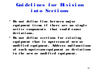 • Do not def i ne l i ne between maj or 
equi pment i t ems i f t here are no s i ngl e 
ac t i ve component s t hat coul d cause 
devi at i ons . 
• Do not def i ne sec t i ons f or exi s t i ng 
equi pment t hat i s ups t ream of new or 
modi f i ed equi pment . Addres s mal f unc t i ons 
of such ups t ream equi pment as devi at i ons 
i n t he new or modi f i ed equi pment . 
37 
Gui del i nes f or Di vi s i on 
i nt o Sec t i ons 
 