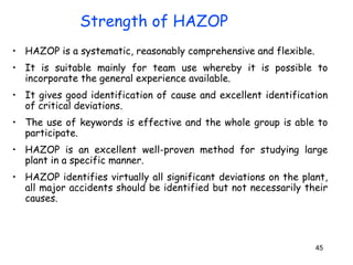 • HAZOP is a systematic, reasonably comprehensive and flexible. 
• It is suitable mainly for team use whereby it is possible to 
incorporate the general experience available. 
• It gives good identification of cause and excellent identification 
of critical deviations. 
• The use of keywords is effective and the whole group is able to 
participate. 
• HAZOP is an excellent well-proven method for studying large 
plant in a specific manner. 
• HAZOP identifies virtually all significant deviations on the plant, 
all major accidents should be identified but not necessarily their 
causes. 
45 
Strength of HAZOP 
 