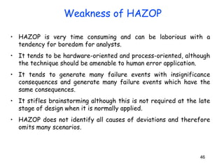 • HAZOP is very time consuming and can be laborious with a 
tendency for boredom for analysts. 
• It tends to be hardware-oriented and process-oriented, although 
the technique should be amenable to human error application. 
• It tends to generate many failure events with insignificance 
consequences and generate many failure events which have the 
same consequences. 
• It stifles brainstorming although this is not required at the late 
stage of design when it is normally applied. 
• HAZOP does not identify all causes of deviations and therefore 
omits many scenarios. 
46 
Weakness of HAZOP 
 