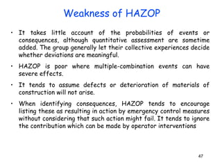 • It takes little account of the probabilities of events or 
consequences, although quantitative assessment are sometime 
added. The group generally let their collective experiences decide 
whether deviations are meaningful. 
• HAZOP is poor where multiple-combination events can have 
severe effects. 
• It tends to assume defects or deterioration of materials of 
construction will not arise. 
• When identifying consequences, HAZOP tends to encourage 
listing these as resulting in action by emergency control measures 
without considering that such action might fail. It tends to ignore 
the contribution which can be made by operator interventions 
47 
Weakness of HAZOP 
 