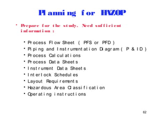 62 
Pl anni ng f or HAZOP 
• Prepare f or t he s t udy. Need suf f i c i ent 
i nf ormat i on : 
• Pr ocess Fl ow Sheet ( PFS or PFD ) 
• Pi pi ng and I nst r ument at i on Di agr am ( P & I D ) 
• Pr ocess Cal cul at i ons 
• Pr ocess Dat a Sheet s 
• I nst r ument Dat a Sheet s 
• I nt er l ock Schedul es 
• Layout Requi r ement s 
• Hazar dous Ar ea Cl assi f i cat i on 
• Oper at i ng i nst r uct i ons 
 