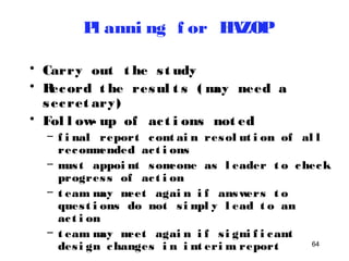 64 
Pl anni ng f or HAZOP 
• Carry out t he s t udy 
• Record t he resul t s ( may need a 
secret ary) 
• Fol l ow- up of ac t i ons not ed 
– f i nal report cont ai n resol ut i on of al l 
recommended ac t i ons 
– mus t appoi nt someone as l eader t o check 
progres s of ac t i on 
– t eam may meet agai n i f answers t o 
ques t i ons do not s impl y l ead t o an 
ac t i on 
– t eam may meet agai n i f s i gni f i cant 
des i gn changes i n i nt erim report 
 