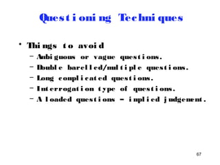 67 
Ques t i oni ng Techni ques 
• Thi ngs t o avoi d 
– Ambi guous or vague ques t i ons . 
– Doubl e barel l ed/mul t i pl e ques t i ons . 
– Long compl i cat ed ques t i ons . 
– Int errogat i on t ype of ques t i ons . 
– A l oaded ques t i ons – impl i ed j udgement . 
 