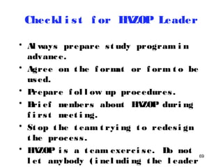 69 
Checkl i s t f or HAZOP Leader 
• Al ways prepare s t udy program i n 
advance. 
• Agree on t he f ormat or f orm t o be 
used. 
• Prepare f ol l ow up procedures . 
• Bri ef members about HAZOP duri ng 
f i rs t meet i ng. 
• St op t he t eam t ryi ng t o redes i gn 
t he proces s . 
• HAZOP i s a t eam exerc i se. Do not 
l et anybody ( i nc l udi ng t he l eader 
himsel f t o domi nat e) . 
 